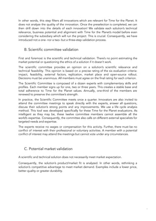 In other words, this step filters all innovations which are relevant for Time for the Planet. It
does not analyze the quality of the innovation. Once the preselection is completed, we can
then drill down into the details of each innovation! We validate each solution’s technical
relevance, business potential and alignment with Time for the Planet’s model before even
considering the subsidiary which will run the project. This is crucial. Consequently, we have
introduced not a one- nor a two- but a three-step validation process.
B. Scientific committee validation
First and foremost is the scientific and technical validation. There’s no point estimating the
market potential or questioning the ethics of a solution if it doesn’t work.
The scientific committee provides an opinion on a solution’s scientific relevance and
technical feasibility. This opinion is based on a precise rating of the six evaluation criteria:
impact, feasibility, external factors, replication, market place and open-source rollout.
Decisions must be unanimous. All members must agree on the final rating for each criterion.
The Scientific Committee is composed of a dozen experts with complementary skills and
profiles. Each member signs up for one, two or three years. This creates a stable base and
total adherence to Time for the Planet values. Annually, one-third of the members are
renewed to preserve the committee’s strength.
In practice, the Scientific Committee meets once a quarter. Innovators are also invited to
attend the committee meetings to speak directly with the experts, answer all questions,
discuss their solution’s strong points and any improvements. We use a life cycle analysis
method. This tool was developed specifically for these Time for the Planet evaluations. As
intelligent as they may be, these twelve committee members cannot assemble all the
world’s expertise. Consequently, the committee also calls on different external specialists for
targeted needs and expertise.
The experts receive no wages or compensation for this activity. Further, there must be no
conflict of interest with their professional or voluntary activities. A member with a potential
conflict of interest may attend the meetings but cannot vote under any circumstances.
C. Potential market validation
A scientific and technical solution does not necessarily meet market expectation.
Consequently, the solution’s product/market fit is analyzed. In other words, rethinking a
solution’s competitive advantage to meet market demand. Examples include a lower price,
better quality or greater durability.
87
 