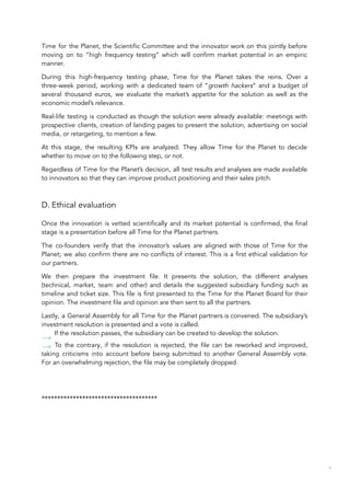 Time for the Planet, the Scientific Committee and the innovator work on this jointly before
moving on to “high frequency testing” which will confirm market potential in an empiric
manner.
During this high-frequency testing phase, Time for the Planet takes the reins. Over a
three-week period, working with a dedicated team of “growth hackers” and a budget of
several thousand euros, we evaluate the market’s appetite for the solution as well as the
economic model’s relevance.
Real-life testing is conducted as though the solution were already available: meetings with
prospective clients, creation of landing pages to present the solution, advertising on social
media, or retargeting, to mention a few.
At this stage, the resulting KPIs are analyzed. They allow Time for the Planet to decide
whether to move on to the following step, or not.
Regardless of Time for the Planet’s decision, all test results and analyses are made available
to innovators so that they can improve product positioning and their sales pitch.
D. Ethical evaluation
Once the innovation is vetted scientifically and its market potential is confirmed, the final
stage is a presentation before all Time for the Planet partners.
The co-founders verify that the innovator’s values are aligned with those of Time for the
Planet; we also confirm there are no conflicts of interest. This is a first ethical validation for
our partners.
We then prepare the investment file. It presents the solution, the different analyses
(technical, market, team and other) and details the suggested subsidiary funding such as
timeline and ticket size. This file is first presented to the Time for the Planet Board for their
opinion. The investment file and opinion are then sent to all the partners.
Lastly, a General Assembly for all Time for the Planet partners is convened. The subsidiary’s
investment resolution is presented and a vote is called.
If the resolution passes, the subsidiary can be created to develop the solution.
To the contrary, if the resolution is rejected, the file can be reworked and improved,
taking criticisms into account before being submitted to another General Assembly vote.
For an overwhelming rejection, the file may be completely dropped.
*************************************
88
 