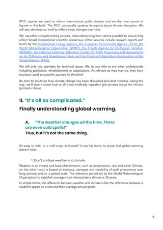 IPCC reports are used to inform international public debate and are the main source of
figures in this brief. The IPCC continually updates its reports about climate disruption. We
will also develop our brief to reflect these changes over time.
We use other complementary sources, cross-referencing them where possible to ensure they
reflect broad international scientific consensus. Other sources include relevant reports and
briefs by the International Energy Agency, the European Environment Agency (EEA), the
World Meteorological Organization (WMO), the French Agency for Ecological Transition
(ADEME), the National Inventory Reference Center, CITEPA’s Projections and Assessments
on Air Pollutants and Greenhouse Gases and the Food and Agriculture Organization of the
United Nations (FAO).
We will only cite scientists for technical issues. We do not refer to any other professionals
including politicians, whistleblowers or associations. As relevant as they may be, they have
not been used as scientific sources for this brief.
It’s time to scrutinize how climate change has been disrupted and what it means. Along the
way, we’ll take a closer look at all those endlessly repeated glib phrases about the climate
(printed in blue).
II. “It’s all so complicated.”
Finally understanding global warming.
A. “The weather changes all the time. There
are even cold spells!”
True, but it’s not the same thing.
It’s easy to refer to a cold snap, as Donald Trump has done, to prove that global warming
doesn’t exist.
1.Don't confuse weather and climate.
Weather is an instant and local phenomenon, such as temperature, rain and wind. Climate,
on the other hand, is based on statistics: averages and variability of such phenomena over
long periods and on a global scale. The reference period set by the World Meteorological
Organization to establish averages that characterize a climate is 30 years.
In simple terms, the difference between weather and climate is like the difference between a
student’s grade on a test and their average annual grade.
8
 