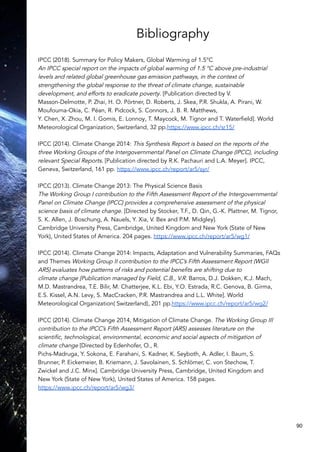 Bibliography
IPCC (2018). Summary for Policy Makers, Global Warming of 1.5°C
An IPCC special report on the impacts of global warming of 1.5 °C above pre-industrial
levels and related global greenhouse gas emission pathways, in the context of
strengthening the global response to the threat of climate change, sustainable
development, and efforts to eradicate poverty. [Publication directed by V.
Masson-Delmotte, P. Zhai, H. O. Pörtner, D. Roberts, J. Skea, P.R. Shukla, A. Pirani, W.
Moufouma-Okia, C. Péan, R. Pidcock, S. Connors, J. B. R. Matthews,
Y. Chen, X. Zhou, M. I. Gomis, E. Lonnoy, T. Maycock, M. Tignor and T. Waterfield]. World
Meteorological Organization, Switzerland, 32 pp.https://www.ipcc.ch/sr15/
IPCC (2014). Climate Change 2014: This Synthesis Report is based on the reports of the
three Working Groups of the Intergovernmental Panel on Climate Change (IPCC), including
relevant Special Reports. [Publication directed by R.K. Pachauri and L.A. Meyer]. IPCC,
Geneva, Switzerland, 161 pp. https://www.ipcc.ch/report/ar5/syr/
IPCC (2013). Climate Change 2013: The Physical Science Basis
The Working Group I contribution to the Fifth Assessment Report of the Intergovernmental
Panel on Climate Change (IPCC) provides a comprehensive assessment of the physical
science basis of climate change. [Directed by Stocker, T.F., D. Qin, G.-K. Plattner, M. Tignor,
S. K. Allen, J. Boschung, A. Nauels, Y. Xia, V. Bex and P.M. Midgley].
Cambridge University Press, Cambridge, United Kingdom and New York (State of New
York), United States of America. 204 pages. https://www.ipcc.ch/report/ar5/wg1/
IPCC (2014). Climate Change 2014: Impacts, Adaptation and Vulnerability Summaries, FAQs
and Themes Working Group II contribution to the IPCC’s Fifth Assessment Report (WGII
AR5) evaluates how patterns of risks and potential benefits are shifting due to
climate change [Publication managed by Field, C.B., V.R. Barros, D.J. Dokken, K.J. Mach,
M.D. Mastrandrea, T.E. Bilir, M. Chatterjee, K.L. Ebi, Y.O. Estrada, R.C. Genova, B. Girma,
E.S. Kissel, A.N. Levy, S. MacCracken, P.R. Mastrandrea and L.L. White]. World
Meteorological Organization( Switzerland), 201 pp.https://www.ipcc.ch/report/ar5/wg2/
IPCC (2014). Climate Change 2014, Mitigation of Climate Change. The Working Group III
contribution to the IPCC’s Fifth Assessment Report (AR5) assesses literature on the
scientific, technological, environmental, economic and social aspects of mitigation of
climate change [Directed by Edenhofer, O., R.
Pichs-Madruga, Y. Sokona, E. Farahani, S. Kadner, K. Seyboth, A. Adler, I. Baum, S.
Brunner, P. Eickemeier, B. Kriemann, J. Savolainen, S. Schlömer, C. von Stechow, T.
Zwickel and J.C. Minx]. Cambridge University Press, Cambridge, United Kingdom and
New York (State of New York), United States of America. 158 pages.
https://www.ipcc.ch/report/ar5/wg3/
90
 