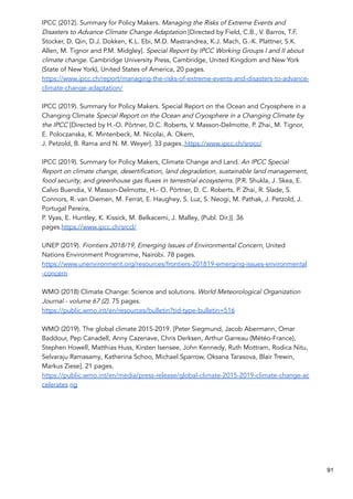 IPCC (2012). Summary for Policy Makers. Managing the Risks of Extreme Events and
Disasters to Advance Climate Change Adaptation [Directed by Field, C.B., V. Barros, T.F.
Stocker, D. Qin, D.J. Dokken, K.L. Ebi, M.D. Mastrandrea, K.J. Mach, G.-K. Plattner, S.K.
Allen, M. Tignor and P.M. Midgley]. Special Report by IPCC Working Groups I and II about
climate change. Cambridge University Press, Cambridge, United Kingdom and New York
(State of New York), United States of America, 20 pages.
https://www.ipcc.ch/report/managing-the-risks-of-extreme-events-and-disasters-to-advance-
climate-change-adaptation/
IPCC (2019). Summary for Policy Makers. Special Report on the Ocean and Cryosphere in a
Changing Climate Special Report on the Ocean and Cryosphere in a Changing Climate by
the IPCC [Directed by H.-O. Pörtner, D.C. Roberts, V. Masson-Delmotte, P. Zhai, M. Tignor,
E. Poloczanska, K. Mintenbeck, M. Nicolai, A. Okem,
J. Petzold, B. Rama and N. M. Weyer]. 33 pages. https://www.ipcc.ch/srocc/
IPCC (2019). Summary for Policy Makers, Climate Change and Land. An IPCC Special
Report on climate change, desertification, land degradation, sustainable land management,
food security, and greenhouse gas fluxes in terrestrial ecosystems. [P.R. Shukla, J. Skea, E.
Calvo Buendia, V. Masson-Delmotte, H.- O. Pörtner, D. C. Roberts, P. Zhai, R. Slade, S.
Connors, R. van Diemen, M. Ferrat, E. Haughey, S. Luz, S. Neogi, M. Pathak, J. Petzold, J.
Portugal Pereira,
P. Vyas, E. Huntley, K. Kissick, M. Belkacemi, J. Malley, (Publ. Dir.)]. 36
pages.https://www.ipcc.ch/srccl/
UNEP (2019). Frontiers 2018/19, Emerging Issues of Environmental Concern, United
Nations Environment Programme, Nairobi. 78 pages.
https://www.unenvironment.org/resources/frontiers-201819-emerging-issues-environmental
-concern
WMO (2018) Climate Change: Science and solutions. World Meteorological Organization
Journal - volume 67 (2). 75 pages.
https://public.wmo.int/en/resources/bulletin?tid-type-bulletin=516
WMO (2019). The global climate 2015-2019. [Peter Siegmund, Jacob Abermann, Omar
Baddour, Pep Canadell, Anny Cazenave, Chris Derksen, Arthur Garreau (Météo-France),
Stephen Howell, Matthias Huss, Kirsten Isensee, John Kennedy, Ruth Mottram, Rodica Nitu,
Selvaraju Ramasamy, Katherina Schoo, Michael Sparrow, Oksana Tarasova, Blair Trewin,
Markus Ziese]. 21 pages.
https://public.wmo.int/en/media/press-release/global-climate-2015-2019-climate-change-ac
celerates ng
91
 