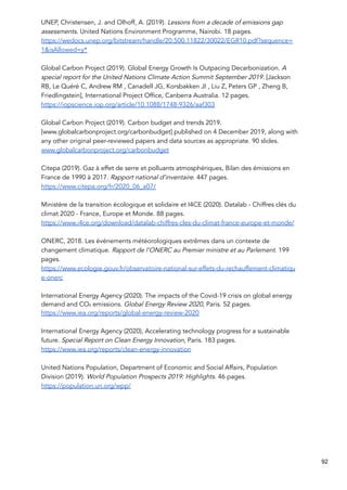 UNEP, Christensen, J. and Olhoff, A. (2019). Lessons from a decade of emissions gap
assessments. United Nations Environment Programme, Nairobi. 18 pages.
https://wedocs.unep.org/bitstream/handle/20.500.11822/30022/EGR10.pdf?sequence=
1&isAllowed=y*
Global Carbon Project (2019). Global Energy Growth Is Outpacing Decarbonization. A
special report for the United Nations Climate Action Summit September 2019. [Jackson
RB, Le Quéré C, Andrew RM , Canadell JG, Korsbakken JI , Liu Z, Peters GP , Zheng B,
Friedlingstein], International Project Office, Canberra Australia. 12 pages.
https://iopscience.iop.org/article/10.1088/1748-9326/aaf303
Global Carbon Project (2019). Carbon budget and trends 2019.
[www.globalcarbonproject.org/carbonbudget] published on 4 December 2019, along with
any other original peer-reviewed papers and data sources as appropriate. 90 slides.
www.globalcarbonproject.org/carbonbudget
Citepa (2019). Gaz à effet de serre et polluants atmosphériques, Bilan des émissions en
France de 1990 à 2017. Rapport national d’inventaire. 447 pages.
https://www.citepa.org/fr/2020_06_a07/
Ministère de la transition écologique et solidaire et I4CE (2020). Datalab - Chiffres clés du
climat 2020 - France, Europe et Monde. 88 pages.
https://www.i4ce.org/download/datalab-chiffres-cles-du-climat-france-europe-et-monde/
ONERC, 2018. Les événements météorologiques extrêmes dans un contexte de
changement climatique. Rapport de l’ONERC au Premier ministre et au Parlement. 199
pages.
https://www.ecologie.gouv.fr/observatoire-national-sur-effets-du-rechauffement-climatiqu
e-onerc
International Energy Agency (2020). The impacts of the Covid-19 crisis on global energy
demand and CO₂ emissions. Global Energy Review 2020, Paris. 52 pages.
https://www.iea.org/reports/global-energy-review-2020
International Energy Agency (2020), Accelerating technology progress for a sustainable
future. Special Report on Clean Energy Innovation, Paris. 183 pages.
https://www.iea.org/reports/clean-energy-innovation
United Nations Population, Department of Economic and Social Affairs, Population
Division (2019). World Population Prospects 2019: Highlights. 46 pages.
https://population.un.org/wpp/
92
 