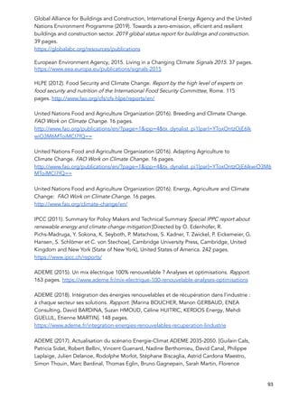 Global Alliance for Buildings and Construction, International Energy Agency and the United
Nations Environment Programme (2019). Towards a zero-emission, efficient and resilient
buildings and construction sector. 2019 global status report for buildings and construction.
39 pages.
https://globalabc.org/resources/publications
European Environment Agency, 2015. Living in a Changing Climate Signals 2015. 37 pages.
https://www.eea.europa.eu/publications/signals-2015
HLPE (2012). Food Security and Climate Change. Report by the high level of experts on
food security and nutrition of the International Food Security Committee, Rome. 115
pages. http://www.fao.org/cfs/cfs-hlpe/reports/en/
United Nations Food and Agriculture Organization (2016). Breeding and Climate Change.
FAO Work on Climate Change. 16 pages.
http://www.fao.org/publications/en/?page=1&ipp=4&tx_dynalist_pi1[par]=YToxOntzOjE6Ik
wiO3M6MToiMCI7fQ==
United Nations Food and Agriculture Organization (2016). Adapting Agriculture to
Climate Change. FAO Work on Climate Change. 16 pages.
http://www.fao.org/publications/en/?page=1&ipp=4&tx_dynalist_pi1[par]=YToxOntzOjE6IkwiO3M6
MToiMCI7fQ==
United Nations Food and Agriculture Organization (2016). Energy, Agriculture and Climate
Change: FAO Work on Climate Change. 16 pages.
http://www.fao.org/climate-change/en/
IPCC (2011). Summary for Policy Makers and Technical Summary Special IPPC report about
renewable energy and climate change mitigation [Directed by O. Edenhofer, R.
Pichs-Madruga, Y. Sokona, K. Seyboth, P. Matschoss, S. Kadner, T. Zwickel, P. Eickemeier, G.
Hansen, S. Schlömer et C. von Stechow], Cambridge University Press, Cambridge, United
Kingdom and New York (State of New York), United States of America. 242 pages.
https://www.ipcc.ch/reports/
ADEME (2015). Un mix électrique 100% renouvelable ? Analyses et optimisations. Rapport.
163 pages. https://www.ademe.fr/mix-electrique-100-renouvelable-analyses-optimisations
ADEME (2018). Intégration des énergies renouvelables et de récupération dans l’industrie :
à chaque secteur ses solutions. Rapport. [Marina BOUCHER, Manon GERBAUD, ENEA
Consulting, David BARDINA, Suzan HMOUD, Céline HUITRIC, KERDOS Energy, Mehdi
GUELLIL, Etienne MARTIN]. 148 pages.
https://www.ademe.fr/integration-energies-renouvelables-recuperation-lindustrie
ADEME (2017). Actualisation du scénario Energie-Climat ADEME 2035-2050. [Guilain Cals,
Patricia Sidat, Robert Bellini, Vincent Guenard, Nadine Berthomieu, David Canal, Philippe
Laplaige, Julien Delanoe, Rodolphe Morlot, Stéphane Biscaglia, Astrid Cardona Maestro,
Simon Thouin, Marc Bardinal, Thomas Eglin, Bruno Gagnepain, Sarah Martin, Florence
93
 