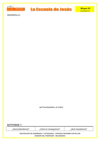 Bloque III
                                                                               ESPÍRITU
DESARROLLO:




                                ACTIVIDADES 4º ESO




ACTIVIDAD 1:

    ¿Qué pretendemos?           ¿Cómo lo conseguimos?            ¿Qué necesitamos?

           DELEGACIÓN DE ENSEÑANZA Y CATEQUESIS – DIÓCESIS SEGORBE-CASTELLÓN
                           DOSSIER DEL PROFESOR - SECUNDARIA
 