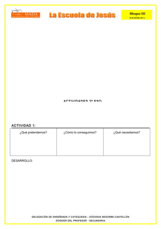 Bloque III
                                                                               ESPÍRITU




                                ACTIVIDADES 2º ESO




ACTIVIDAD 1:

    ¿Qué pretendemos?           ¿Cómo lo conseguimos?            ¿Qué necesitamos?




DESARROLLO:




           DELEGACIÓN DE ENSEÑANZA Y CATEQUESIS – DIÓCESIS SEGORBE-CASTELLÓN
                           DOSSIER DEL PROFESOR - SECUNDARIA
 