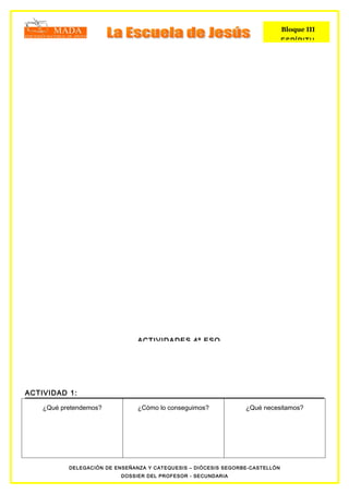 Bloque III
                                                                               ESPÍRITU




                                ACTIVIDADES 4º ESO




ACTIVIDAD 1:

    ¿Qué pretendemos?           ¿Cómo lo conseguimos?            ¿Qué necesitamos?




           DELEGACIÓN DE ENSEÑANZA Y CATEQUESIS – DIÓCESIS SEGORBE-CASTELLÓN
                           DOSSIER DEL PROFESOR - SECUNDARIA
 
