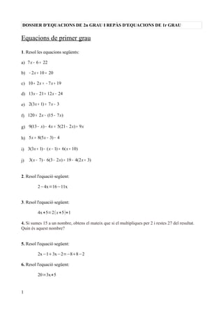 DOSSIER D'EQUACIONS DE 2n GRAU I REPÀS D'EQUACIONS DE 1r GRAU
Equacions de primer grau
1. Resol les equacions següents:
a) 7 6 22x − =
b) 2 10 20x− + =
c) 10 2 7 19x x+ = − +
d) 13 21 12 24x x− = −
e) 2(3 1) 7 3x x+ = −
f) 120 2 (15 7 )x x= − −
g) 9(13 ) 4 5(21 2 ) 9x x x x− − = − +
h) 5 8(5 3) 4x x= − −
i) 3(3 1) ( 1) 6( 10)x x x+ − − = +
j) 3( 7) 6(3 2 ) 19 4(2 3)x x x− − − = − +
2. Resol l'equació següent:
2−4x=16−11x
3. Resol l'equació següent:
4x+5=2(x+5)+1
4. Si sumes 15 a un nombre, obtens el mateix que si el multipliques per 2 i restes 27 del resultat.
Quin és aquest nombre?
5. Resol l'equació següent:
2x−13x−2=−88−2
6. Resol l'equació següent:
20=3x+5
1
 