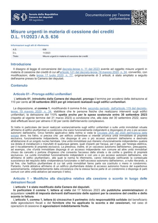 Misure urgenti in materia di cessione dei crediti
D.L. 11/2023 / A.S. 636
Informazioni sugli atti di riferimento
A.S. 636
D.L. 11/2023
Titolo: Misure urgenti in materia di cessione dei crediti
Introduzione
Il disegno di legge di conversione del decreto-legge n. 11 del 2023 avente ad oggetto misure urgenti in
materia di cessione dei crediti di cui all'articolo 121 del decreto-legge 19 maggio 2020, n. 34, convertito, con
modificazioni, dalla legge 17 luglio 2020, n. 77, originariamente di 3 articoli, è stato ampliato a seguito
dell'esame presso la Camera dei deputati.
Contenuto
Articolo 01 - Proroga edifici unifamiliari
L'articolo 01, introdotto dalla Camera dei deputati, proroga il termine per avvalersi della detrazione al
110 per cento al 30 settembre 2023 per gli interventi realizzati sugli edifici unifamiliari.
La disposizione, al comma 1, modificando il comma 8-bis, secondo periodo, dell'articolo 119 del decreto-
legge 19 maggio 2020, n. 34, stabilisce che le persone fisiche che realizzano interventi sugli edifici
unifamiliari, la detrazione del 110% spetta anche per le spese sostenute entro 30 settembre 2023
(rispetto al vigente termine del 31 marzo 2023) a condizione che, alla data del 30 settembre 2022, siano
stati effettuati lavori per almeno il 30 per cento dell'intervento complessivo.
Si tratta in particolare dei lavori realizzati sostanzialmente sugli edifici unifamiliari o sulle unità immobiliari situate
all'interno di edifici plurifamiliari a condizione che siano funzionalmente indipendenti e dispongano di uno o più accessi
autonomi dall'esterno. Circa l'ambito applicativo della norma si veda la Circolare 24/E del 2020 dell'Agenzia delle
entrate dove, tra l'altro, si precisa che: per edificio unifamiliare si intende un'unica unità immobiliare di proprietà
esclusiva, funzionalmente indipendente, che disponga di uno o più accessi autonomi dall'esterno e destinato
all'abitazione di un singolo nucleo familiare. Una unità immobiliare può ritenersi «funzionalmente indipendente» qualora
sia dotata di installazioni o manufatti di qualunque genere, quali impianti per l'acqua, per il gas, per l'energia elettrica,
per il riscaldamento di proprietà esclusiva. La presenza, inoltre, di un «accesso autonomo dall'esterno», presuppone,
ad esempio, che «l'unità immobiliare disponga di un accesso indipendente non comune ad altre unità immobiliari
chiuso da cancello o portone d'ingresso che consenta l'accesso dalla strada o da cortile o giardino di proprietà
esclusiva». Le «unità immobiliari funzionalmente indipendenti e con uno o più accessi autonomi dall'esterno, site
all'interno di edifici plurifamiliari», alle quali la norma fa riferimento, vanno individuate verificando la contestuale
sussistenza del requisito della «indipendenza funzionale» e dell'«accesso autonomo dall'esterno», a nulla rilevando, a
tal fine, che l'edificio plurifamiliare di cui tali unità immobiliari fanno parte sia costituito o meno in condominio.
Pertanto, l'unità abitativa all'interno di un edificio plurifamiliare dotata di accesso autonomo fruisce del superbonus
autonomamente, indipendentemente dalla circostanza che la stessa faccia parte di un condominio o disponga di parti
comuni con altre unità abitative (ad esempio il tetto).
Articolo 1 - Modifiche alla disciplina relativa alla cessione o sconto in luogo delle
detrazioni fiscali
L'articolo 1 è stato modificato dalla Camera dei deputati.
In particolare il comma 1, lettera a) vieta dal 17 febbraio 2023 alle pubbliche amministrazioni di
acquistare i crediti di imposta derivanti dall'esercizio delle opzioni per la cessione del credito e dello
sconto in fattura.
L'articolo 1, comma 1, lettera b) circoscrive il perimetro della responsabilità solidale del beneficiario
delle agevolazioni fiscali e del fornitore che ha applicato lo sconto e dei cessionari, nel caso di
operazioni di cessione di agevolazioni indebitamente fruite.
 