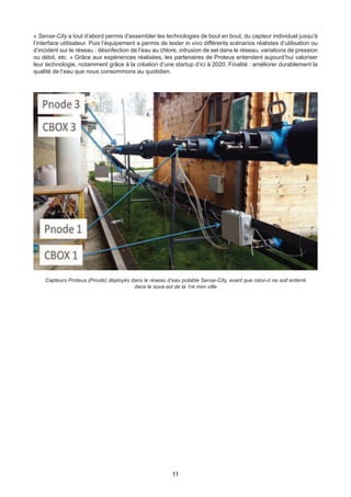 11
« Sense-City a tout d’abord permis d'assembler les technologies de bout en bout, du capteur individuel jusqu'à
l’interface utilisateur. Puis l’équipement a permis de tester in vivo différents scénarios réalistes d’utilisation ou
d’incident sur le réseau : désinfection de l’eau au chlore, intrusion de sel dans le réseau, variations de pression
ou débit, etc. » Grâce aux expériences réalisées, les partenaires de Proteus entendent aujourd’hui valoriser
leur technologie, notamment grâce à la création d’une startup d’ici à 2020. Finalité : améliorer durablement la
qualité de l’eau que nous consommons au quotidien.
Capteurs Proteus (Pnode) déployés dans le réseau d’eau potable Sense-City, avant que celui-ci ne soit enterré
dans le sous-sol de la 1re mini ville
 