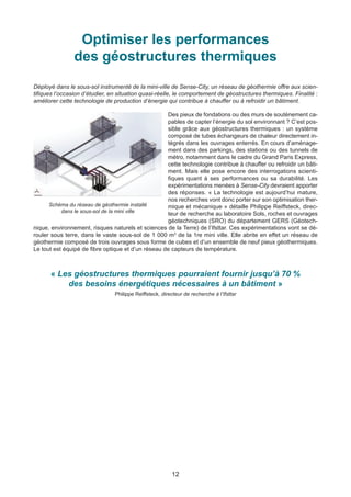 12
Optimiser les performances
des géostructures thermiques
Déployé dans le sous-sol instrumenté de la mini-ville de Sense-City, un réseau de géothermie offre aux scien-
tifiques l’occasion d’étudier, en situation quasi-réelle, le comportement de géostructures thermiques. Finalité :
améliorer cette technologie de production d’énergie qui contribue à chauffer ou à refroidir un bâtiment.
Des pieux de fondations ou des murs de soutènement ca-
pables de capter l’énergie du sol environnant ? C’est pos-
sible grâce aux géostructures thermiques : un système
composé de tubes échangeurs de chaleur directement in-
tégrés dans les ouvrages enterrés. En cours d’aménage-
ment dans des parkings, des stations ou des tunnels de
métro, notamment dans le cadre du Grand Paris Express,
cette technologie contribue à chauffer ou refroidir un bâti-
ment. Mais elle pose encore des interrogations scienti-
fiques quant à ses performances ou sa durabilité. Les
expérimentations menées à Sense-City devraient apporter
des réponses. « La technologie est aujourd’hui mature,
nos recherches vont donc porter sur son optimisation ther-
mique et mécanique » détaille Philippe Reiffsteck, direc-
teur de recherche au laboratoire Sols, roches et ouvrages
géotechniques (SRO) du département GERS (Géotech-
nique, environnement, risques naturels et sciences de la Terre) de l’Ifsttar. Ces expérimentations vont se dé-
rouler sous terre, dans le vaste sous-sol de 1 000 m3
de la 1re mini ville. Elle abrite en effet un réseau de
géothermie composé de trois ouvrages sous forme de cubes et d’un ensemble de neuf pieux géothermiques.
Le tout est équipé de fibre optique et d’un réseau de capteurs de température.
« Les géostructures thermiques pourraient fournir jusqu’à 70 %
des besoins énergétiques nécessaires à un bâtiment »
Philippe Reiffsteck, directeur de recherche à l’Ifsttar
Schéma du réseau de géothermie installé
dans le sous-sol de la mini ville
 