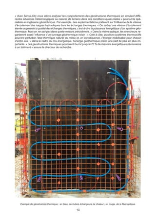 13
« Avec Sense-City nous allons analyser les comportements des géostructures thermiques en simulant diffé-
rentes situations météorologiques ou natures de terrains dans des conditions quasi-réelles » poursuit le spé-
cialiste en ingénierie géotechnique. Par exemple, des expérimentations porteront sur l’influence de la vitesse
d’écoulement des nappes hydrauliques dans les échanges thermiques. « On sait qu’une vitesse d’écoulement
élevée augmente la qualité des échanges thermiques, c'est-à-dire la puissance énergétique d’un système géo-
thermique. Mais on ne sait pas dans quelle mesure précisément. » Dans la même optique, les chercheurs re-
garderont aussi l’influence d’un ouvrage géothermique voisin : « Côte à côte, plusieurs systèmes thermoactifs
peuvent perturber l’état thermique naturel du milieu et, en conséquence, l’énergie mobilisable pour chacun
d’entre eux. » Dans le cadre du mix énergétique, l’énergie géothermique prend une part de plus en plus im-
portante. « Les géostructures thermiques pourraient fournir jusqu’à 70 % des besoins énergétiques nécessaires
à un bâtiment » assure le directeur de recherche.
Exemple de géostructure thermique : en bleu, des tubes échangeurs de chaleur ; en rouge, de la fibre optique.
 