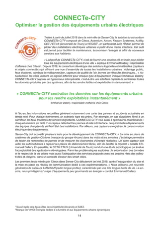 14
CONNECTe-CITY
Optimiser la gestion des équipements urbains électriques
Testée à partir de juillet 2018 dans la mini-ville de Sense-City, la solution du consortium
CONNECTe-CITY composé de Citeos, Actemium, Arcom, Factory Systemes, Actility,
CETU ETIcS (Université de Tours) et l'ESIEE1
, en partenariat avec l'Ifsttar, permet de
piloter des installations électriques urbaines à partir d’une même interface. Cet outil
est pensé pour faciliter la maintenance, économiser l’énergie et offrir de nouveaux
services aux habitants.
« L’objectif de CONNECTe-CITY, c’est de fournir une solution clé en main pour piloter
tous les équipements électriques d’une ville » explique Emmanuel Dallery, responsable
d’affaires chez Citeos2
. Depuis 2016, le consortium développe des solutions logicielles et matérielles (capteurs
et objets connectés) qui offriront une vue d’ensemble de toutes les installations urbaines : éclairage public,
feux tricolores, caméras de vidéoprotection, capteurs de qualité de l’air, bornes de véhicules électriques... « Ac-
tuellement, les villes utilisent un logiciel différent pour chaque type d’équipement, indique Emmanuel Dallery.
CONNECTe-CITY propose un hyperviseur interopérable, c’est-à-dire une interface capable de centraliser toutes
les données produites par ces systèmes, afin de les rendre lisibles et exploitables instantanément. »
« CONNECTe-CITY centralise les données sur les équipements urbains
pour les rendre exploitables instantanément »
Emmanuel Dallery, responsable d’affaires chez Citeos
À l’écran, les informations recueillies génèrent notamment une carte des pannes et accidents actualisée en
temps réel. Pour chaque événement, un scénario type est prévu. Par exemple, en cas d’accident filmé à un
carrefour, les feux tricolores deviennent clignotants. CONNECTe-CITY vise aussi à optimiser la maintenance :
chaque luminaire est doté d’un capteur détectant les pannes et relié à l’interface, ce qui limite les déplacements
des équipes chargées de vérifier l’état des installations. Par ailleurs, ces capteurs enregistrent la consommation
électrique des équipements.
Sense-City doit accueillir plusieurs tests pour le développement de CONNECTe-CITY. « La mise en place de
systèmes de gestion Citylone (marque du groupe Arcom) dans les mâts et les armoires d’éclairage permettra
de tester les remontées de pannes et de mesurer les économies d’énergie réalisées. Un autre capteur doit
aider les automobilistes à repérer les places de stationnement libres, afin de faciliter la mobilité » détaille Em-
manuel Dallery. En parallèle, le CETU ETIcS (Université de Tours) conduit une étude sociologique qui évalue
l’acceptabilité des applications développées. Parmi les problématiques explorées : la sécurisation des données
et le respect de la vie privée mais aussi l’adéquation des services proposés avec les besoins réels des collec-
tivités et citoyens, dans un contexte d’essor des smart cities.
Les premiers tests menés par Citeos dans Sense-City débuteront cet été 2018, après l’inauguration du site et
la mise en place du réseau de communication dédié à ces expérimentations. « Nous utilisons une nouvelle
génération de capteurs LoRaWAN (radio longue portée), caractérisés par une très longue durée de vie. Là en-
core, nous privilégions l’usage d’équipements peu gourmands en énergie » conclut Emmanuel Dallery.
1
Sous l’égide des deux pôles de compétitivité Advancity et S2E2.
2
Marque de VINCI Énergies dédiée à la lumière et aux équipements urbains dynamiques
 