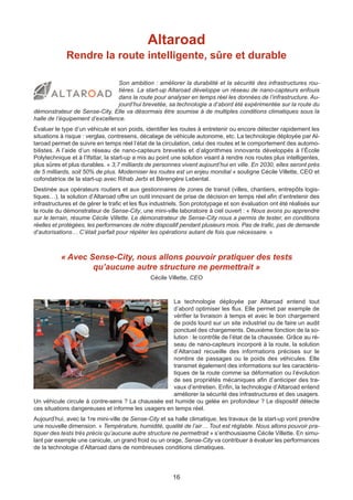 16
Altaroad
Rendre la route intelligente, sûre et durable
Son ambition : améliorer la durabilité et la sécurité des infrastructures rou-
tières. La start-up Altaroad développe un réseau de nano-capteurs enfouis
dans la route pour analyser en temps réel les données de l’infrastructure. Au-
jourd’hui brevetée, sa technologie a d’abord été expérimentée sur la route du
démonstrateur de Sense-City. Elle va désormais être soumise à de multiples conditions climatiques sous la
halle de l’équipement d’excellence.
Évaluer le type d’un véhicule et son poids, identifier les routes à entretenir ou encore détecter rapidement les
situations à risque : verglas, contresens, décalage de véhicule autonome, etc. La technologie déployée par Al-
taroad permet de suivre en temps réel l’état de la circulation, celui des routes et le comportement des automo-
bilistes. A l’aide d’un réseau de nano-capteurs brevetés et d’algorithmes innovants développés à l’École
Polytechnique et à l’Ifsttar, la start-up a mis au point une solution visant à rendre nos routes plus intelligentes,
plus sûres et plus durables. « 3,7 milliards de personnes vivent aujourd’hui en ville. En 2030, elles seront près
de 5 milliards, soit 50% de plus. Moderniser les routes est un enjeu mondial » souligne Cécile Villette, CEO et
cofondatrice de la start-up avec Rihab Jerbi et Bérengère Lebental.
Destinée aux opérateurs routiers et aux gestionnaires de zones de transit (villes, chantiers, entrepôts logis-
tiques…), la solution d’Altaroad offre un outil innovant de prise de décision en temps réel afin d’entretenir des
infrastructures et de gérer le trafic et les flux industriels. Son prototypage et son évaluation ont été réalisés sur
la route du démonstrateur de Sense-City, une mini-ville laboratoire à ciel ouvert : « Nous avons pu apprendre
sur le terrain, résume Cécile Villette. Le démonstrateur de Sense-City nous a permis de tester, en conditions
réelles et protégées, les performances de notre dispositif pendant plusieurs mois. Pas de trafic, pas de demande
d’autorisations… C’était parfait pour répéter les opérations autant de fois que nécessaire. »
« Avec Sense-City, nous allons pouvoir pratiquer des tests
qu’aucune autre structure ne permettrait »
Cécile Villette, CEO
La technologie déployée par Altaroad entend tout
d’abord optimiser les flux. Elle permet par exemple de
vérifier la livraison à temps et avec le bon chargement
de poids lourd sur un site industriel ou de faire un audit
ponctuel des chargements. Deuxième fonction de la so-
lution : le contrôle de l’état de la chaussée. Grâce au ré-
seau de nano-capteurs incorporé à la route, la solution
d’Altaroad recueille des informations précises sur le
nombre de passages ou le poids des véhicules. Elle
transmet également des informations sur les caractéris-
tiques de la route comme sa déformation ou l’évolution
de ses propriétés mécaniques afin d’anticiper des tra-
vaux d’entretien. Enfin, la technologie d’Altaroad entend
améliorer la sécurité des infrastructures et des usagers.
Un véhicule circule à contre-sens ? La chaussée est humide ou gelée en profondeur ? Le dispositif détecte
ces situations dangereuses et informe les usagers en temps réel.
Aujourd’hui, avec la 1re mini-ville de Sense-City et sa halle climatique, les travaux de la start-up vont prendre
une nouvelle dimension. « Température, humidité, qualité de l’air… Tout est réglable. Nous allons pouvoir pra-
tiquer des tests très précis qu’aucune autre structure ne permettrait » s’enthousiasme Cécile Villette. En simu-
lant par exemple une canicule, un grand froid ou un orage, Sense-City va contribuer à évaluer les performances
de la technologie d’Altaroad dans de nombreuses conditions climatiques.
 
