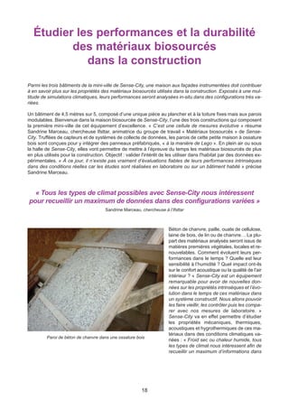 18
Étudier les performances et la durabilité
des matériaux biosourcés
dans la construction
Parmi les trois bâtiments de la mini-ville de Sense-City, une maison aux façades instrumentées doit contribuer
à en savoir plus sur les propriétés des matériaux biosourcés utilisés dans la construction. Exposés à une mul-
titude de simulations climatiques, leurs performances seront analysées in-situ dans des configurations très va-
riées.
Un bâtiment de 4,5 mètres sur 5, composé d’une unique pièce au plancher et à la toiture fixes mais aux parois
modulables. Bienvenue dans la maison biosourcée de Sense-City, l’une des trois constructions qui composent
la première mini-ville de cet équipement d’excellence. « C’est une cellule de mesures évolutive » résume
Sandrine Marceau, chercheuse Ifsttar, animatrice du groupe de travail « Matériaux biosourcés » de Sense-
City. Truffées de capteurs et de systèmes de collecte de données, les parois de cette petite maison à ossature
bois sont conçues pour y intégrer des panneaux préfabriqués, « à la manière de Lego ». En plein air ou sous
la halle de Sense-City, elles vont permettre de mettre à l’épreuve du temps les matériaux biosourcés de plus
en plus utilisés pour la construction. Objectif : valider l'intérêt de les utiliser dans l'habitat par des données ex-
périmentales. « À ce jour, il n’existe pas vraiment d’évaluations fiables de leurs performances intrinsèques
dans des conditions réelles car les études sont réalisées en laboratoire ou sur un bâtiment habité » précise
Sandrine Marceau.
« Tous les types de climat possibles avec Sense-City nous intéressent
pour recueillir un maximum de données dans des configurations variées »
Sandrine Marceau, chercheuse à l’Ifsttar
Béton de chanvre, paille, ouate de cellulose,
laine de bois, de lin ou de chanvre… La plu-
part des matériaux analysés seront issus de
matières premières végétales, locales et re-
nouvelables. Comment évoluent leurs per-
formances dans le temps ? Quelle est leur
sensibilité à l’humidité ? Quel impact ont-ils
sur le confort acoustique ou la qualité de l'air
intérieur ? « Sense-City est un équipement
remarquable pour avoir de nouvelles don-
nées sur les propriétés intrinsèques et l’évo-
lution dans le temps de ces matériaux dans
un système constructif. Nous allons pouvoir
les faire vieillir, les contrôler puis les compa-
rer avec nos mesures de laboratoire. »
Sense-City va en effet permettre d’étudier
les propriétés mécaniques, thermiques,
acoustiques et hygrothermiques de ces ma-
tériaux dans des conditions climatiques va-
riées : « Froid sec ou chaleur humide, tous
les types de climat nous intéressent afin de
recueillir un maximum d’informations dans
Paroi de béton de chanvre dans une ossature bois
 
