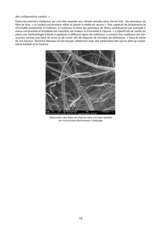 19
Observation des fibres de chanvre dans une laine isolante
par microscopie électronique à balayage
des configurations variées. »
Parmi les premiers matériaux qui vont être exposés aux climats simulés dans Sense-City : les panneaux de
fibre de bois, « un isolant couramment utilisé et simple à mettre en œuvre ». Des capteurs de température et
d’humidité positionnés à l’intérieur, à l’extérieur et dans les panneaux de fibres contribueront par exemple à
mieux comprendre et modéliser les transferts de chaleur et d’humidité à l’œuvre. « L’objectif est de mettre en
place une méthodologie d’étude à appliquer à différents types de matériaux, y compris des matériaux non bio-
sourcés comme une laine de verre ou de roche, afin de disposer de données de références. » Dans le cadre
de ces travaux, Sandrine Marceau et son équipe collaborent avec des partenaires tels que la start-up coopé-
rative Karibati et le Cerema.
 