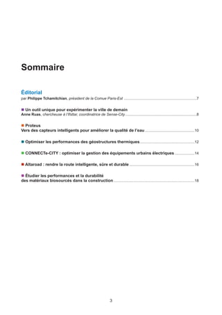 3
Sommaire
Éditorial
par Philippe Tchamitchian, président de la Comue Paris-Est ......................................................................7
n Un outil unique pour expérimenter la ville de demain
Anne Ruas, chercheuse à l’Ifsttar, coordinatrice de Sense-City.....................................................................8
n Proteus
Vers des capteurs intelligents pour améliorer la qualité de l’eau................................................10
n Optimiser les performances des géostructures thermiques.....................................................12
n CONNECTe-CITY : optimiser la gestion des équipements urbains électriques ...................14
n Altaroad : rendre la route intelligente, sûre et durable ...............................................................16
n Étudier les performances et la durabilité
des matériaux biosourcés dans la construction ..............................................................................18
 