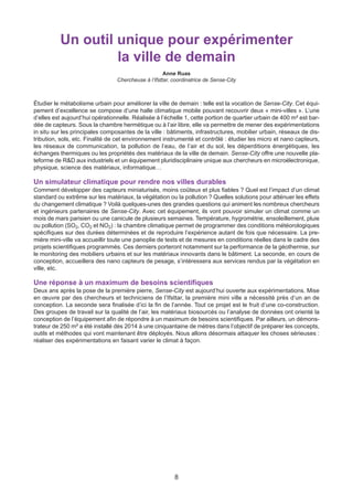 8
Un outil unique pour expérimenter
la ville de demain
Anne Ruas
Chercheuse à l’Ifsttar, coordinatrice de Sense-City
Étudier le métabolisme urbain pour améliorer la ville de demain : telle est la vocation de Sense-City. Cet équi-
pement d’excellence se compose d’une halle climatique mobile pouvant recouvrir deux « mini-villes ». L’une
d’elles est aujourd’hui opérationnelle. Réalisée à l’échelle 1, cette portion de quartier urbain de 400 m² est bar-
dée de capteurs. Sous la chambre hermétique ou à l’air libre, elle va permettre de mener des expérimentations
in situ sur les principales composantes de la ville : bâtiments, infrastructures, mobilier urbain, réseaux de dis-
tribution, sols, etc. Finalité de cet environnement instrumenté et contrôlé : étudier les micro et nano capteurs,
les réseaux de communication, la pollution de l’eau, de l’air et du sol, les déperditions énergétiques, les
échanges thermiques ou les propriétés des matériaux de la ville de demain. Sense-City offre une nouvelle pla-
teforme de R&D aux industriels et un équipement pluridisciplinaire unique aux chercheurs en microélectronique,
physique, science des matériaux, informatique…
Un simulateur climatique pour rendre nos villes durables
Comment développer des capteurs miniaturisés, moins coûteux et plus fiables ? Quel est l’impact d’un climat
standard ou extrême sur les matériaux, la végétation ou la pollution ? Quelles solutions pour atténuer les effets
du changement climatique ? Voilà quelques-unes des grandes questions qui animent les nombreux chercheurs
et ingénieurs partenaires de Sense-City. Avec cet équipement, ils vont pouvoir simuler un climat comme un
mois de mars parisien ou une canicule de plusieurs semaines. Température, hygrométrie, ensoleillement, pluie
ou pollution (SO2, CO2 et NO2) : la chambre climatique permet de programmer des conditions météorologiques
spécifiques sur des durées déterminées et de reproduire l’expérience autant de fois que nécessaire. La pre-
mière mini-ville va accueillir toute une panoplie de tests et de mesures en conditions réelles dans le cadre des
projets scientifiques programmés. Ces derniers porteront notamment sur la performance de la géothermie, sur
le monitoring des mobiliers urbains et sur les matériaux innovants dans le bâtiment. La seconde, en cours de
conception, accueillera des nano capteurs de pesage, s’intéressera aux services rendus par la végétation en
ville, etc.
Une réponse à un maximum de besoins scientifiques
Deux ans après la pose de la première pierre, Sense-City est aujourd’hui ouverte aux expérimentations. Mise
en œuvre par des chercheurs et techniciens de l’Ifsttar, la première mini ville a nécessité près d’un an de
conception. La seconde sera finalisée d’ici la fin de l’année. Tout ce projet est le fruit d’une co-construction.
Des groupes de travail sur la qualité de l’air, les matériaux biosourcés ou l’analyse de données ont orienté la
conception de l’équipement afin de répondre à un maximum de besoins scientifiques. Par ailleurs, un démons-
trateur de 250 m² a été installé dès 2014 à une cinquantaine de mètres dans l’objectif de préparer les concepts,
outils et méthodes qui vont maintenant être déployés. Nous allons désormais attaquer les choses sérieuses :
réaliser des expérimentations en faisant varier le climat à façon.
 