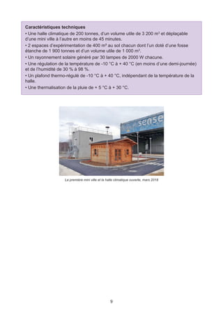 9
Caractéristiques techniques
• Une halle climatique de 200 tonnes, d’un volume utile de 3 200 m3
et déplaçable
d’une mini ville à l’autre en moins de 45 minutes.
• 2 espaces d’expérimentation de 400 m² au sol chacun dont l’un doté d’une fosse
étanche de 1 900 tonnes et d’un volume utile de 1 000 m3
.
• Un rayonnement solaire généré par 30 lampes de 2000 W chacune.
• Une régulation de la température de -10 °C à + 40 °C (en moins d’une demi-journée)
et de l’humidité de 30 % à 98 %.
• Un plafond thermo-régulé de -10 °C à + 40 °C, indépendant de la température de la
halle.
• Une thermalisation de la pluie de + 5 °C à + 30 °C.
La première mini ville et la halle climatique ouverte, mars 2018
 