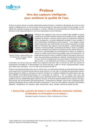 10
Proteus
Vers des capteurs intelligents
pour améliorer la qualité de l’eau
Achevé en janvier dernier, le projet collaboratif européen Proteus a contribué à développer des micro et nano
capteurs intelligents pour le suivi en temps réel de la qualité de l’eau dans les réseaux d’eau potable. Il a bé-
néficié des capacités uniques de simulations « real life » offertes par le démonstrateur de Sense-City dans un
domaine où les expérimentations in vivo sont impossibles ou très coûteuses.
Fabriquer des capteurs à bas coût qui puissent être installés en grand
nombre pour contrôler l’état des réseaux et la qualité de l'eau : telle était
l’ambition de Proteus. Soutenu dans le cadre du programme H2020 de
l’Union européenne, ce projet collaboratif européen a réuni pendant 3
ans 9 partenaires scientifiques et économiques*. « Les réseaux d’eaux
restent aujourd'hui peu instrumentés car les coûts d’acquisition, d’instal-
lation et d’entretien des capteurs sont trop élevés » précise Bérengère
Lebental, chercheuse Ifsttar, coordinatrice de Proteus. Dans ce contexte,
« Proteus contribue tout d’abord à connaître finement, partout dans le ré-
seau et à un coût abordable, les concentrations en chlore, en nitrates ou
encore en métaux lourds dans l’eau potable, assure la chercheuse. Ce
projet permet aussi de mieux contrôler le débit et la pression dans le ré-
seau, des paramètres essentiels pour détecter instantanément les fuites
ou pour diminuer drastiquement la consommation énergétique des ré-
seaux d’eau.». Les partenaires de Proteus se sont appuyés sur le dé-
monstrateur de Sense-City pour valider leurs capteurs innovants. Mis en service en 2015 aux abords de
l’équipement d’excellence, le démonstrateur de Sense-City leur a offert un terrain d’expérimentation unique
pour tester leurs prototypes : une mini-ville communicante de 250 m².
Proteus s'est déroulé pendant deux ans sur Sense-City. Il a notamment participé au financement des réseaux
d’eau aujourd’hui en fonctionnement dans le sous-sol de la 1re mini-ville. Le contrôle des paramètres hydrau-
liques (pression et débit) ou chimiques ont permis d’évaluer en conditions réalistes les performances de cap-
teurs MEMS (micro-électromécaniques) et à nanotubes de carbone. « Sur un réseau réel, avec des
consommateurs en aval, il est très complexe voire impossible de faire varier ces paramètres sans impacter la
qualité de service, détaille Bérengère Lebental. De plus, la moindre expérimentation terrain requiert une logis-
tique lourde, tant humainement que techniquement. » Autonomes en énergie, chacun des 3 prototypes préin-
dustriels développés dans le cadre de Proteus comprenait 17 micro et nano capteurs mesurant 9 paramètres
différents : température, pH, pression, débit, conductivité, chlore, nitrates, chlorure et dureté de l’eau.
« Sense-City a permis de tester in vivo différents scénarios réalistes
d’utilisation ou d’incident sur le réseau »
Bérengère Lebental, chercheuse à l’Ifsttar, coordinatrice de Proteus
* Ifsttar, ESIEE Paris, Easy Global Market SAS, Ponsel mesure SAS, Uninova, SMAS Almada et Unparallel Innovation,
Wings ICT Solution et l’Université de Pérouge
Capteur Proteus multiparamètre avec
son électronique de lecture intégrée
par puce CMOS
 
