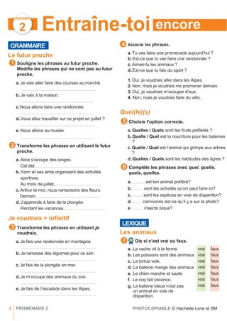 encore
DOSSIER
2
vrai
vrai
vrai
vrai
vrai
vrai
vrai
faux
faux
faux
faux
faux
faux
faux
GRAMMAIRE
Entraîne-toi
Associe les phrases.
Le futur proche
Souligne les phrases au futur proche.
Modiﬁe les phrases qui ne sont pas au futur
proche.
a. Je vais aller faire des courses au marché.
............................................................................ .
b.Je vais à la maison.
............................................................................
c.Nous allons faire une randonnée.
.............................................................................
d.Vous allez travailler sur ce projet en juillet ?
.............................................................................
e. Nous allons au musée.
.............................................................................
Transforme les phrases en utilisant le futur
proche.
a. Alice s’occupe des singes.
Cet été, ............................................................. .
b.Yann et ses amis organisent des activités
sportives.
Au mois de juillet, ............................................ .
c.Arthur et moi, nous ramassons des ﬂeurs.
Demain, ........................................ .... ................. .
d.J’apprends à faire de la plongée.
Pendant les vacances, ...................................... .
Je voudrais + infinitif
Transforme les phrases en utilisant je
voudrais.
a. Je fais une randonnée en montagne.
...............................................................................
b. Je ramasse des légumes pour ce soir.
...............................................................................
c.Je fais de la plongée en mer.
...............................................................................
d.Je m’occupe des animaux du zoo.
...............................................................................
e. Je fais de l’escalade dans les Alpes.
...............................................................................
a. Tu vas faire une promenade aujourd’hui ?
b.Est-ce que tu vas faire une randonnée ?
c.Aimes-tu les animaux ?
d.Est-ce que tu fais du sport ?
1.Oui, je voudrais aller dans les Alpes.
2. Non, mais je voudrais me promener demain.
3. Oui, je voudrais m’occuper d’eux.
4. Non, mais je voudrais faire du vélo.
Quel(le)(s)
Choisis l’option correcte.
a.Quelles / Quels sont tes fruits préférés ?
b.Quelle / Quel est la nourriture pour les baleines
?
c.Quelle / Quel est l’animal qui grimpe aux arbres
?
d.Quelles / Quels sont les habitudes des tigres ?
Complète les phrases avec quel, quelle,
quels, quelles.
a. ............. est ton animal préféré?
b. ........... sont les activités qu’on peut faire ici?
c............ sont les espèces en voie de disparition?
d. .......... carnivores est-ce qu’il y a sur la photo?
e. ........... insecte pique?
Les animaux
Dis si c’est vrai ou faux.
a. La vache vit à la ferme.
b. Les poissons sont des animaux.
c. La tortue vole.
d. La baleine mange des animaux.
e. Le chien marche et saute.
f. Le coq fait cocorico.
g. La baleine bleue n’est pas
un animal en voie de
disparition.
3 PROMENADE 2 PHOTOCOPIABLE © Hachette Livre et SM
7
LEXIQUE
6
5
3
2
1
4
 