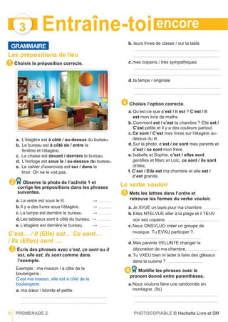 encore
DOSSIER
3
GRAMMAIRE
Entraîne-toi
b. leurs livres de classe / sur la table
..........................................................................................
Les prépositions de lieu
Choisis la préposition correcte.
a. L’étagère est à côté / au-dessus du bureau.
b. Le bureau est à côté de / entre la
fenêtre et l’étagère.
c. La chaise est devant / derrière le bureau.
d. L’horloge est sous le / au-dessus du bureau.
e. Le cahier d’exercices est sur / dans le
tiroir. On ne le voit pas.
Observe la photo de l’activité 1 et
corrige les prépositions dans les phrases
suivantes.
a. La veste est sous le lit. → .............
b.Il y a des livres sous l’étagère. → .............
c.La lampe est derrière le bureau. → ..............
d.Les tableaux sont à côté du bureau. → ..............
e. L’étagère est derrière le bureau. → .............
C’est… / Il (Elle) est… Ce sont…
/ Ils (Elles) sont ….
Écris des phrases avec c’est, ce sont ou il
est, elle est, ils sont comme dans
l’exemple.
Exemple : ma maison / à côté de la
boulangerie :
C’est ma maison, elle est à côté de la
boulangerie.
a. ma sœur / blonde et petite
..........................................................................................
.........................................................................................
..........................................................................................
c.mes copains / très sympathiques
...........................................................................................
...........................................................................................
d.ta lampe / originale
...........................................................................................
...........................................................................................
Choisis l’option correcte.
a. Qu’est-ce que c’est / il est ? C’est / Il
est mon livre de maths.
b.Comment est / c’est ta chambre ? Elle est /
C’est petite et il y a des couleurs partout.
c.Ce sont / C’est mes livres sur l’étagère au-
dessus du lit.
d.Sur la photo, c’est / ce sont mes parents et
c’est / ce sont mon frère.
e. Isabelle et Sophie, c’est / elles sont
gentilles et Marc et Loïc, ce sont / ils sont
drôles.
f. C’est / Elle est ma chambre et elle est /
c’est grande.
Le verbe vouloir
Mets les lettres dans l’ordre et
retrouve les formes du verbe vouloir.
a. Je XVUE un tapis pour ma chambre. ................
b.Elles NTELVUE aller à la plage et il TEUV
voir ses copains. ....................... .............................
c.Nous ONSVLUO créer un groupe de
musique. Tu EVXU participer ?.
................................... ...................................
d.Mes parents VELUNTE changer la
décoration de ma chambre. ...............................
e. Tu VXEU bien m’aider à faire des gâteaux
dans la cuisine ? . ...................................
6 Modiﬁe les phrases avec le
pronom donné entre parenthèses.
a.Nous voulons faire une randonnée en
montagne. (Ils)
.........................................................................................
.........................................................................................
5 PROMENADE 2 PHOTOCOPIABLE © Hachette Livre et SM
6
5
3
2
1
4
 