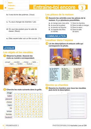 DOSSIER
3
b. Il veut écrire des poèmes. (Vous)
......................................................................................
......................................................................................
c. Tu veux changer de chambre ! (Je)
......................................................................................
.....................................................................................
d. On veut des posters pour la salle de
classe. (Nous)
......................................................................................
......................................................................................
e. Elles veulent aller voir un ﬁlm ce soir. (Tu)
.....................................................................................
......................................................................................
Les objets et les meubles
Observe la photo. Associe les
mots au numéro correspondant.
Cherche les mots suivants dans la grille.
Les pièces de la maison
Associe les activités avec les pièces de la
maison. Il y a plusieurs possibilités.
a. Je mange avec mes amis 1. Dans la chambre.
b. Je joue de la guitare 2. Dans la salle à manger.
c. Je prends ma douche 3. Dans le salon.
d. Je regarde des ﬁlms 4. Dans la salle
en famille de bains.
Localiser dans l’espace
Lis les descriptions et entoure celle qui
correspond à la photo.
Décrire sa chambre
Dessine ta chambre avec tous les meubles
puis écris la description.
11
9
8
c. Le lit est
à côté du
bureau. La
chaise est
devant le lit.
L’étagère est
au-dessus du
bureau.
b. Sur le
bureau, il y
a une lampe.
Le bureau
est à côté
de l’étagère.
La chaise
est devant
le bureau.
a. Au-dessus
du lit, il y a
une étagère
avec des
livres. Le
bureau est
sous la
fenêtre et il
n’y a pas de
chaise.
LEXIQUE
canapé .... ● escalier .... ● chaise .... ● table ....
● tapis .... ● fenêtre .... ● fauteuil ....
7
COMMUNICATION
10
Entraîne-toi encore
6 PROMENADE 2 PHOTOCOPIABLE © Hachette Livre et SM
L V A O U K I L L E
A T P Q L P I T S B
M A E E F U H I J N
P P I F E U A P A S
E I S T T H D L O U
Q S U C C M T A P A
G A E Y E E R C C E
F Y L I T F M A Z R
O W É T A G E R X U
T A B L E I T D C B
étage
table
placard
chaise
tapis
lit
lampe
bureau
fauteuil
 