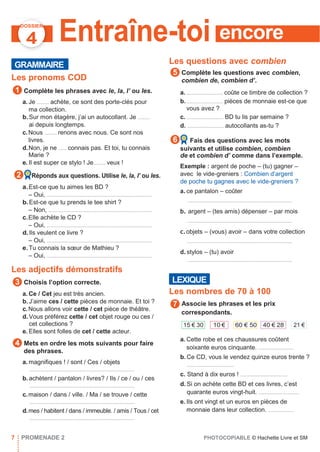 encore
DOSSIER
4
GRAMMAIRE
Entraîne-toi
Les questions avec combien
Les pronoms COD
Complète les phrases avec le, la, l’ ou les.
a. Je ......... achète, ce sont des porte-clés pour
ma collection.
b.Sur mon étagère, j’ai un autocollant. Je .........
ai depuis longtemps.
c.Nous ......... renons avec nous. Ce sont nos
livres.
d.Non, je ne ...... connais pas. Et toi, tu connais
Marie ?
e. Il est super ce stylo ! Je......... veux !
Réponds aux questions. Utilise le, la, l’ ou les.
a.Est-ce que tu aimes les BD ?
– Oui, ..............................................................................
b.Est-ce que tu prends le tee shirt ?
– Non, .............................................................................
c.Elle achète le CD ?
– Oui, ..............................................................................
d.Ils veulent ce livre ?
– Oui, ..............................................................................
e.Tu connais la sœur de Mathieu ?
– Oui, ..............................................................................
Les adjectifs démonstratifs
Choisis l’option correcte.
a. Ce / Cet jeu est très ancien.
b.J’aime ces / cette pièces de monnaie. Et toi ?
c.Nous allons voir cette / cet pièce de théâtre.
d.Vous préférez cette / cet objet rouge ou ces /
cet collections ?
e. Elles sont folles de cet / cette acteur.
Mets en ordre les mots suivants pour faire
des phrases.
a. magniﬁques ! / sont / Ces / objets
..............................................................................
b.achètent / pantalon / livres? / Ils / ce / ou / ces
..............................................................................
c.maison / dans / ville. / Ma / se trouve / cette
..............................................................................
d.mes / habitent / dans / immeuble. / amis / Tous / cet
..............................................................................
Complète les questions avec combien,
combien de, combien d’.
a. ........................... coûte ce timbre de collection ?
b............................ pièces de monnaie est-ce que
vous avez ?
c. ........................... BD tu lis par semaine ?
d. ........................... autocollants as-tu ?
Fais des questions avec les mots
suivants et utilise combien, combien
de et combien d’ comme dans l’exemple.
Exemple : argent de poche – (tu) gagner –
avec le vide-greniers : Combien d’argent
de poche tu gagnes avec le vide-greniers ?
a.ce pantalon – coûter
..............................................................................
b. argent – (tes amis) dépenser – par mois
..............................................................................
c.objets – (vous) avoir – dans votre collection
..............................................................................
d.stylos – (tu) avoir
..............................................................................
Les nombres de 70 à 100
Associe les phrases et les prix
correspondants.
a. Cette robe et ces chaussures coûtent
soixante euros cinquante. ..........................
b. Ce CD, vous le vendez quinze euros trente ?
...................................
c. Stand à dix euros ! ...................................
d. Si on achète cette BD et ces livres, c’est
quarante euros vingt-huit. ..............................
e. Ils ont vingt et un euros en pièces de
monnaie dans leur collection. ...................
7 PROMENADE 2 PHOTOCOPIABLE © Hachette Livre et SM
6
2
7
5
4
3
21 €40 € 2860 € 5010 €15 € 30
LEXIQUE
1
 