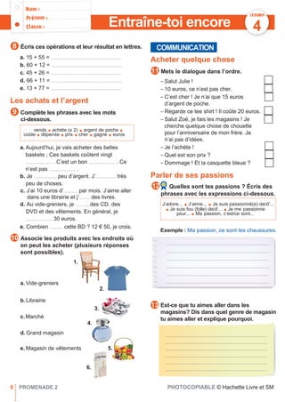 COMMUNICATION
Exemple : Ma passion, ce sont les chaussures.
.........................................................................................
.........................................................................................
.........................................................................................
.........................................................................................
.........................................................................................
.........................................................................................
Entraîne-toi encore
Écris ces opérations et leur résultat en lettres.
DOSSIER
4
a. 15 + 55 = ...........................................................
b. 60 + 12 = ...........................................................
c. 45 + 26 = ...........................................................
d. 66 + 11 = ...........................................................
e. 13 + 77 = ...........................................................
Les achats et l’argent
Complète les phrases avec les mots
ci-dessous.
a. Aujourd’hui, je vais acheter des belles
baskets ; Ces baskets coûtent vingt
...................... . C’est un bon ...................... . Ce
n’est pas ...................... .
b. Je ................... peu d’argent. J’................. très
peu de choses.
c. J’ai 10 euros d’............ par mois. J’aime aller
dans une librairie et j’......... des livres.
d. Au vide-greniers, je ........... des CD, des
DVD et des vêtements. En général, je
...................... 30 euros.
e. Combien ........... cette BD ? 12 € 50, je crois.
Associe les produits avec les endroits où
on peut les acheter (plusieurs réponses
sont possibles).
Acheter quelque chose
Mets le dialogue dans l’ordre.
– Salut Julie !
– 10 euros, ce n’est pas cher.
– C’est cher ! Je n’ai que 15 euros
d’argent de poche.
– Regarde ce tee shirt ! Il coûte 20 euros.
– Salut Zoé, je fais les magasins ! Je
cherche quelque chose de chouette
pour l’anniversaire de mon frère. Je
n’ai pas d’idées.
– Je l’achète !
– Quel est son prix ?
– Dommage ! Et la casquette bleue ?
Parler de ses passions
Quelles sont tes passions ? Écris des
phrases avec les expressions ci-dessous.
1.
a. Vide-greniers
2.
b.Librairie
3.
c.Marché
4.
d. Grand magasin
e. Magasin de vêtements 5.
Est-ce que tu aimes aller dans les
magasins? Dis dans quel genre de magasin
tu aimes aller et explique pourquoi.
.....................................................................................
.....................................................................................
.....................................................................................
.....................................................................................
.....................................................................................
.....................................................................................
8 PROMENADE 2 PHOTOCOPIABLE © Hachette Livre et SM
12
13
11
10
9
8
vends ● achète (x 2) ● argent de poche ●
coûte ● dépense ● prix ● cher ● gagne ● euros
J’adore... ● J’aime... ● Je suis passionné(e) de/d’...
● Je suis fou (folle) de/d’... ● Je me passionne
pour... ● Ma passion, c’est/ce sont...
6.
 