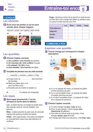 Entraîne-toi encore
Les aliments
Écris sous les photos ce qu’on peut
acheter dans chaque magasin.
A B C
............................ ............................. ...........................
............................ ............................. ...........................
Les quantités
Choisis l’option correcte.
a. Une cuillère / Une tranche de jambon.
b.Un morceau de / Une cuillère à soupe.
c.Un paquet / Un litre d’eau.
d. Une assiette / Une tranche de pâtes.
Complète les phrases avec les mots suivants.
a.Coupe avec un ........................... des tranches
de tomates.
b.Mets les pâtes dans une ...............................
pour les faire cuire.
c.N’oublie pas de mettre la salade au
................................
d............................ 3 cuillères de vinaigrette.
Les repas
Quel repas prennent-ils ? Lis les
phrases et coche dans le tableau.
Luc : À treize heures, je mange du poulet avec
des haricots verts et, comme dessert, une
pomme.
Élise : J’adore prendre du pain avec du chocolat
l’après-midi quand je reviens de l’école.
Chloé : Vers sept heures, mon père me prépare
un chocolat bien chaud avec des tartines à la
conﬁture.
Hugo : Quand je rentre de la piscine à vingt heures,
j’ai très faim et je mange des pâtes au jambon avec
un yaourt et des biscuits pour ﬁnir.
Luc Élise Chloé Hugo
Petit-déjeuner
Déjeuner
Goûter
Dîner
Exprimer une quantité
Trouve l’image qui correspond à chaque
description.
a. Il y a un paquet de chips, un paquet de pâtes
et trois tranches de pain.
b. Il y a une bouteille d’eau, un paquet de pâtes
et quatre tranches de pain.
c.Il y a deux bouteilles d’eau, un paquet de chips
et un paquet de bonbons.
Choisis l’option correcte.
a. Tu dois manger un peu / trop de tout.
b. Pour ne pas grossir, il faut manger peu
/beaucoup de gâteaux.
c.Pour être en forme toute la journée, il faut
manger assez / peu de fruits.
d. Il mange des frites tous les jours, c’est trop / peu.
10 PROMENADE 2 PHOTOCOPIABLE © Hachette Livre et SM
13
12
11
10
9
8
COMMUNICATION
viandepâte
s
gâteau
x
painpouletlégumes
3.
1. 2.
casserole ● couteau ● ajoute ● frigo
LEXIQUE
DOSSIER
5
 
