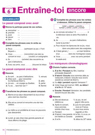 encoreEntraîne-toi
Le passé composé avec avoir
Donne le participe passé de ces verbes.
a. rencontrer → ..........................................
b. prendre → ..........................................
c. avoir → ..........................................
d. devoir → ..........................................
e. faire → ...........................................
Complète les phrases avec le verbe au
passé composé.
a. Nous ......................... (participer) au jeu « Ford
Boyard ».
b. Vous ......................... (rencontrer) une star au
concert et vous ................ (vouloir) un autographe.
c. Ils ......................... (acheter) des souvenirs au
parc d’attractions.
d. Avec vos amis, vous ............... (trouver) le trésor.
Le passé composé avec être
Associe.
a. Ils sont … au parc d’attractions. 1. venues
b. Elles sont … pour rencontrer
la chanteuse Diam’s. 2. allés
c. Je suis … en voyage au Québec. 3. partie
d. Tu es … tard hier soir ? 4. Rentré
Transforme les phrases au passé composé.
a. Marine et sa sœur descendent du bus et leur
père vient les chercher.
...................................................................................
b. Elle est au concert et rencontre une star très
célèbre.
...................................................................................
c. Le métro a un problème et nous ne pouvons
pas descendre.
...................................................................................
d. Lundi, je vais chez mes grands-parents et
nous allons à la plage.
...................................................................................
Complète les phrases avec les verbes
ci-dessous. Utilise le passé composé.
a. Je connais cet acteur ! Il ......................... à
la télévision dans la série Plus belle la
vie.
b. Ils ......................... au parc d’attractions
toute la journée !
c. Pour réussir les épreuves de ce jeu, nous
............. dans une pièce avec des araignées.
d. C’était génial, j’ ................. un train fantôme
et je ...................dans les montagnes russes.
e. Vous ....................... avec vos amis pendant
le week-end.
Les marqueurs chronologiques
Choisis l’option correcte.
a. À la ﬁn / Pendant du ﬁlm, l’actrice
principale disparaît.
b. D’abord / Ensuite nous sommes allés au
restaurant, d’abord / ensuite nous avons
assisté au concert de Diam’s.
c. Il a déjà / pendant regardé l’émission ?
d. Victor Hugo est mort en 1885, au début /
à la ﬁn du 19e
siècle.
e. Ensuite / Pendant l’émission, les candidats
doivent trouver des clés.
Associe.
a. Elle est devenue 1. du jeu, ils ont
célèbre au gagné mille euros.
b. Après le concert, 2. puis ils sont partis
nous sommes vivre en France.
rentrés chez nous 3. puis nous avons
c. Pendant regardé un ﬁlm.
d. D’abord, mes parents 4. le ﬁlm, il y a eu un
ont habité au Canada problème.
e. À la ﬁn 5. début du 20e
siècle.
11 PROMENADE 2 PHOTOCOPIABLE © Hachette Livre et SM
7
6
GRAMMAIRE
1
2
3
4
5
rester ● passer ● prendre ●
tomber ● entrer ● sortir ● monter
 