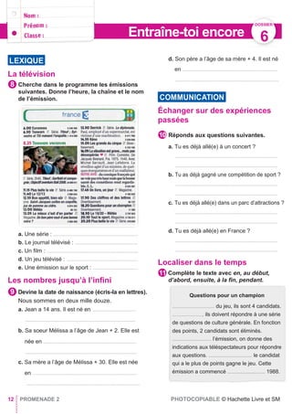 La télévision
Cherche dans le programme les émissions
suivantes. Donne l’heure, la chaîne et le nom
de l’émission.
a. Une série : ..............................................................
b. Le journal télévisé : ..............................................
c. Un ﬁlm : ...................................................................
d. Un jeu télévisé : ....................................................
e. Une émission sur le sport : .................................
Les nombres jusqu’à l’infini
Devine la date de naissance (écris-la en lettres).
Nous sommes en deux mille douze.
a. Jean a 14 ans. Il est né en ................................
.................................................................................
b. Sa soeur Mélissa a l’âge de Jean + 2. Elle est
née en ....................................................................
..................................................................................
c. Sa mère a l’âge de Mélissa + 30. Elle est née
en ….........................................................................
...................................................................................
d. Son père a l’âge de sa mère + 4. Il est né
en ......................................................................
............................................................................
Échanger sur des expériences
passées
Réponds aux questions suivantes.
a. Tu es déjà allé(e) à un concert ?
...........................................................................
...........................................................................
b. Tu as déjà gagné une compétition de sport ?
...........................................................................
...........................................................................
c. Tu es déjà allé(e) dans un parc d’attractions ?
...........................................................................
...........................................................................
d. Tu es déjà allé(e) en France ?
...........................................................................
...........................................................................
Localiser dans le temps
Complète le texte avec en, au début,
d’abord, ensuite, à la ﬁn, pendant.
12 PROMENADE 2 PHOTOCOPIABLE © Hachette Livre et SM
11
10
9
8
LEXIQUE
Questions pour un champion
............................... du jeu, ils sont 4 candidats.
......................, ils doivent répondre à une série
de questions de culture générale. En fonction
des points, 2 candidats sont éliminés.
.......................... l’émission, on donne des
indications aux téléspectateurs pour répondre
aux questions. ............................. le candidat
qui a le plus de points gagne le jeu. Cette
émission a commencé ......................... 1988.
COMMUNICATION
DOSSIER
6Entraîne-toi encore
 