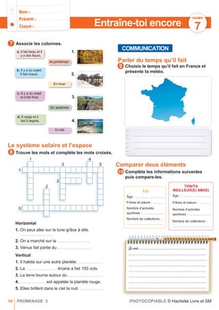1 4
3 5
1
2
2
3
.......................................................................
.......................................................................
.......................................................................
Associe les colonnes.
e Parler du temps qu’il fait
Choisis le temps qu’il fait en France et
présente ta météo.
Le système solaire et l’espace
Trouve les mots et complète les mots croisés.
Comparer deux éléments
Complète les informations suivantes
puis compare-les.
Horizontal
1. On peut aller sur la lune grâce à elle.
...............................
2. On a marché sur la ............................. .
TOI
Âge : ............................
Frères et sœurs : ..........
Nombre d’activités
sportives : ....................
Nombre de collections :
....................................
TON/TA
MEILLEUR(E) AMI(E)
Âge : ..............................
Frères et sœurs : …….....
Nombre d’activités
sportives : ......................
Nombre de collections :
......................................
3. Vénus fait partie du .............................. .
Vertical
1. Il habite sur une autre planète. ........................
2. La .............................. Ariane a fait 193 vols.
3. La terre tourne autour du ............................... .
4. ......................... est appelée la planète rouge.
5. Elles brillent dans le ciel la nuit. .......................
14 PROMENADE 2 PHOTOCOPIABLE © Hachette Livre et SM
10
9
8
7
COMMUNICATION
b. Il y a du soleil.
Il fait chaud.
c. Il y a du soleil
et il fait froid.
En été
d. Il neige et il
fait 2 degrés.
DOSSIER
7
Au printemps
Entraîne-toi encore
a. Il fait beau et il
y a des ﬂeurs.
En automne
3.
4.
1.
2.
En hiver
 