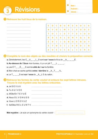 DOSSIER
5 PROMENADE 2 PHOTOCOPIABLE © Hachette Livre et SM
3 Révisions
Retrouve les huit lieux de la maison.
..........................................................
..........................................................
..........................................................
..........................................................
..........................................................
..........................................................
..........................................................
..........................................................
..........................................................
Complète le nom des objets ou des meubles et choisis la préposition correcte.
a. Généralement, les C__U__ __I__S sont sur / sous le lit ou le __A__ __ __É.
b.Au-dessus de / Sous mon bureau, il y a un joli T__ __L __ __ __.
c. Les É T__ __È__ __S sont à côté de / sur la fenêtre.
d.Mon chat se cache parfois entre / derrière le __A__T__ __I L.
e. Le T__ __ __S est sur / sous la __A__L E du salon.
Retrouve les formes du verbe vouloir et entoure les sept lettres intruses.
Trouve le mot mystère avec les lettres entourées.
a. Je D E V U X ..........................................................................
b. Tu X U I V E E ..........................................................................
c. Il/Elle/On T E V U É ..........................................................................
d. Nous O L V O N U S S ..........................................................................
e. Vous L E R O V U Z ..........................................................................
f. Ils/Elles R E L E U N T V ..........................................................................
Mot mystère : Je suis un synonyme du verbe vouloir :
3
2
1
.....................................................................
 