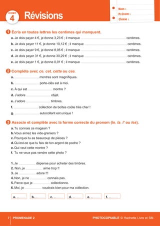 DOSSIER
7 PROMENADE 2 PHOTOCOPIABLE © Hachette Livre et SM
4 Révisions
Écris en toutes lettres les centimes qui manquent.
a. Je dois payer 4 €, je donne 3,23 € ; il manque ................................................................... centimes.
b. Je dois payer 11 €, je donne 10,12 € ; il manque ............................................................... centimes.
c. Je dois payer 9 €, je donne 8,05 € ; il manque ................................................................... centimes.
d. Je dois payer 31 €, je donne 30,29 € ; il manque ............................................................... centimes.
e. Je dois payer 1 €, je donne 0,01 € ; il manque ................................................................... centimes.
Complète avec ce, cet, cette ou ces.
a. .................................... montres sont magniﬁques.
b. .................................... porte-clés est à moi.
c. À qui est .................................... montre ?
d. J’adore .................................... objet.
e. J’adore .................................... timbres.
f. .................................... collection de boîtes coûte très cher !
g. .................................... autocollant est unique !
Associe et complète avec la forme correcte du pronom (le, la, l’ ou les).
a. Tu connais ce magasin ?
b.Vous aimez les vide-greniers ?
c. Pourquoi tu as beaucoup de pièces ?
d.Qu’est-ce que tu fais de ton argent de poche ?
e. Qui veut cette montre ?
f. Tu ne veux pas vendre cette photo ?
1. Je ......................... dépense pour acheter des timbres.
2. Non, je ......................... aime trop !!
3. Je ......................... adore !!!
4. Non, je ne ......................... connais pas.
5. Parce que je ......................... collectionne.
6. Moi, je ......................... voudrais bien pour ma collection.
3
2
f. ..………e. ..………d. ..………c. ..………b. ..………a. ..………
1
 