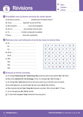 C F F S P A I N P
R R R A O V P F O
E O U L Z I A Z I
P M I A P A T E S
E A T D F N Z T S
S G S E D D V E O
L E G U M E S C N
DOSSIER
9 PROMENADE 2 PHOTOCOPIABLE © Hachette Livre et SM
5 Révisions
Complète avec la forme correcte du verbe devoir.
a. Qu’est-ce que je ............................... acheter pour le pique-nique ?
b. Vous ............................... apporter du jus de fruits.
c. Nos copains ............................... nous accompagner.
d. On ne ............................... pas acheter trop de pain.
e. Tu ............................... m’aider à préparer la salade.
f. Nous ............................... faire des sandwichs.
Retrouve les neuf aliments et écris-les dans la bonne liste.
a. du ...........................................................................
du ...........................................................................
du ...........................................................................
b. de la ......................................................................
de la .......................................................................
c. des .........................................................................
des ..........................................................................
des ..........................................................................
des ..........................................................................
Entoure la forme correcte.
a. Je mange beaucoup de / beaucoup des pommes parce que j’adore les / le fruits !
b.Mes amis adorent le / du fromage. Et toi, tu manges du / de fromage ?
c. Je mange les / des légumes tous les jours parce que c’est bon pour la santé.
d.Au petit déjeuner, je prends du / le pain avec de la / la conﬁture.
e. Mes copines boivent les / trop de boissons sucrées. Moi, je bois de l’ / l’ eau.
f. Je ne mange pas de / de la viande.
g.Tu dois faire un peu / trop d’exercice tous les jours.
3
2
1
 