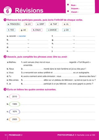 DOSSIER
PHOTOCOPIABLE © Hachette Livre et SM11 PROMENADE 2
6 Révisions
Retrouve les participes passés, puis écris l’inﬁnitif de chaque verbe.
a. raconté → raconter f. ....................................... → ...........................................
b. ...................................... → ........................................ g. ....................................... → ...........................................
c. ...................................... → ........................................ h. ....................................... → ...........................................
d. ...................................... → ......................................... i. ........................................ → ...........................................
e. ...................................... → ......................................... j. ....................................... → ...........................................
Associe, puis complète les phrases avec être ou avoir.
a.Mathieu 1. sont venues chez moi et nous ........................................ regardé « Fort Boyard »
ensemble.
b. Nous 2. ........................................... monté dans le train fantôme et j’ai eu très peur !
c. Vous 3. a rencontré son acteur préféré et ........................................... eu un autographe.
d.Tu 4. avons vraiment aimé cette émission ; nous ..................................... devenus des fans !
e. Mes amies 5. ........................................... allée sur un plateau de télévision ; qu’est-ce que tu as vu ?
f. Je 6. ........................................... participé à un jeu télévisé ; vous avez gagné ou perdu ?
Écris en lettres les quatre années suivantes.
a. ................................................................................................................................................................
b. ................................................................................................................................................................
c. ................................................................................................................................................................
d. .................................................................................................................................................................
j. ÛDi. DAROÉh. ENUVg. UEf. TÉÉ
e. ULd. TIAFc. SIRPb. UVa. TRNOCÉA
1
2
3
2010
1989
1674
2065
DOSSIER
 
