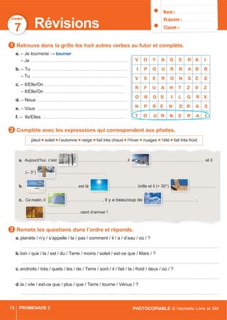 DOSSIER
PHOTOCOPIABLE © Hachette Livre et SM13 PROMENADE 2
7 Révisions
Retrouve dans la grille les huit autres verbes au futur et complète.
a. – Je tournerai → tourner
– Je ............................................................................................
b. – Tu ..........................................................................................
– Tu ..........................................................................................
c. – Il/Elle/On ............................................................................
– Il/Elle/On ............................................................................
d. – Nous .....................................................................................
e. – Vous .....................................................................................
f. – Ils/Elles ...............................................................................
Complète avec les expressions qui correspondent aux photos.
Remets les questions dans l’ordre et réponds.
a. planète / n’y / s’appelle / la / pas / comment / il / a / d’eau / où / ?
...........................................................................................................................................................................................
b.loin / que / la / est / du / Terre / moins / soleil / est-ce que / Mars / ?
...........................................................................................................................................................................................
c. endroits / très / quels / les / de / Terre / sont / il / fait / la / froid / deux / où / ?
...........................................................................................................................................................................................
d.la / vite / est-ce que / plus / que / Terre / tourne / Vénus / ?
...........................................................................................................................................................................................
a. Aujourd’hui, c’est ............................................... , il ....................................................... et il
(– 3°) ............................................... .
b. ................................ est là
! Le
............................. brille et il (+ 30°) ....................... .
c. Ce matin, il ................................., il y a beaucoup de .................................. ;
................................... vient d’arriver !
pleut soleil l’automne neige fait très chaud l’hiver nuages l’été fait très froid
1
2
3
V O Y A G E R A I
I P O U R R A D R
V S E R O N S E E
R F U A H T Z V Z
O R O S I L G R X
N P R E N D R A S
T O U R N E R A I
 