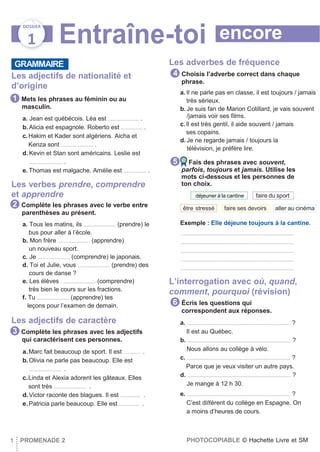 encore
DOSSIER
1 Entraîne-toi
GRAMMAIRE
Les adjectifs de nationalité et
d’origine
Mets les phrases au féminin ou au
masculin.
a. Jean est québécois. Léa est ....................... .
b. Alicia est espagnole. Roberto est ................ .
c.Hakim et Kader sont algériens. Aicha et
Kenza sont ........................ .
d. Kevin et Stan sont américains. Leslie est
......................... .
e. Thomas est malgache. Amélie est ................. .
Les verbes prendre, comprendre
et apprendre
Complète les phrases avec le verbe entre
parenthèses au présent.
a. Tous les matins, ils ........................ (prendre) le
bus pour aller à l’école.
b. Mon frère ........................ (apprendre)
un nouveau sport.
c. Je ........................ (comprendre) le japonais.
d. Toi et Julie, vous ........................ (prendre) des
cours de danse ?
e. Les élèves . ........................ (comprendre)
très bien le cours sur les fractions.
f. Tu ........................ (apprendre) tes
leçons pour l’examen de demain.
Les adjectifs de caractère
Complète les phrases avec les adjectifs
qui caractérisent ces personnes.
a.Marc fait beaucoup de sport. Il est ............ .
b.Olivia ne parle pas beaucoup. Elle est
........................ .
c.Linda et Alexia adorent les gâteaux. Elles
sont très ........................ .
d.Victor raconte des blagues. Il est ............... .
e.Patricia parle beaucoup. Elle est ............... .
Les adverbes de fréquence
Choisis l’adverbe correct dans chaque
phrase.
a. Il ne parle pas en classe, il est toujours / jamais
très sérieux.
b. Je suis fan de Marion Cotillard, je vais souvent
/jamais voir ses ﬁlms.
c.Il est très gentil, il aide souvent / jamais
ses copains.
d. Je ne regarde jamais / toujours la
télévision, je préfère lire.
Fais des phrases avec souvent,
parfois, toujours et jamais. Utilise les
mots ci-dessous et les personnes de
ton choix.
Exemple : Elle déjeune toujours à la cantine.
....................................................................................
....................................................................................
....................................................................................
....................................................................................
....................................................................................
L’interrogation avec où, quand,
comment, pourquoi (révision)
Écris les questions qui
correspondent aux réponses.
a. ............................................................................. ?
Il est au Québec.
b. ............................................................................. ?
Nous allons au collège à vélo.
c. ............................................................................. ?
Parce que je veux visiter un autre pays.
d. ............................................................................. ?
Je mange à 12 h 30.
e. ............................................................................. ?
C’est diﬀérent du collège en Espagne. On
a moins d’heures de cours.
1 PROMENADE 2 PHOTOCOPIABLE © Hachette Livre et SM
6
aller au cinémafaire ses devoirsêtre stressé
faire du sportdéjeuner à la cantine
5
4
3
2
1
 