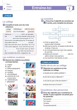 collège
cantine
J’arrive au ................................ à 8 h. Je vais dans
ma ........................... pour mon premier cours ou au
............................pour mon cours de sport. À 11 h,
nous avons une petite pause de 15 minutes et
nous allons dans la ................................. . Je parle
avec mes amis des cours, des loisirs, etc. À 12
h 30 c’est le déjeuner, nous sommes tous à la
................................... . Si je n’ai pas cours, je vais à
la .......................... pour faire mes devoirs ou
pour consulter des livres, magazines, etc.
E L
L S
LEXIQUE
Entraîne-toi
encore
Le caractère
DOSSIER
1
Le collège
Complète le texte avec les mots
cidessous.
Trouve les 5 adjectifs de caractère qui
sont cachés, puis complète les phrases.
bibliothèque salle de classe
cour de récréation gymnase R
A Q
I E
Les matières scolaires
Associe les matières aux photos
correspondantes.
4.
a. anglais
b. sport
c. histoire-géographie
d. français 5.
e. musique
f. arts plastiques
g. sciences de la vie
et de la terre 6.
h. mathématiques
i. géographie
1. 7.
2. 8.
3. 9.
a. C’est un garçon très ......................... . Il est
toujours plein d’énergie.
b. Elle joue au tennis, au basket et elle fait de
la danse. C’est une ................... .
c.Je m’amuse beaucoup avec mes copains.
Ils sont très ......................... !
d. Sophie est vraiment ......................... , elle m’a
aidé à réviser mes examens.
e. Les examens c’est demain, je suis ............... .
Parler de sa vie au collège
Réponds aux questions sur tes
habitudes au collège.
a. Quelle est ta matière préférée ?
..............................................................................
b. Où est-ce que tu déjeunes ?
..............................................................................
c.Où est-ce que tu fais tes devoirs ?
..............................................................................
d. Quel cours as-tu le lundi ?
..............................................................................
Caractériser des personnes
Écris des adjectifs pour caractériser ta
famille Tu peux apporter une photo pour
les présenter.
Tes parents : ........................................................
Ton cousin : .........................................................
Ta tante : .................................................. ..........
Tes grands-parents : ...........................................
11
10
COMMUNICATION
8
9
7
 