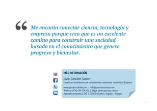 “   Me encanta conectar ciencia, tecnología y
    empresa porque creo que es un excelente
    camino para construir una sociedad
    basada en el conocimiento que genere
    progreso y bienestar.


                 MÁS INFORMACIÓN
                 Javier González Sabater
                 Experto en transferencia de conocimiento y relaciones Universidad-Empresa
                 www.gonzalezsabater.com | info@gonzalezsabater.com
                 Teléfono: (+34) 636 934 602 | Skype: javier.gonzalez.sabater
                 Apartado de correos 3.242 | 03080 Alicante | España | Europa


                                                                                             4
 