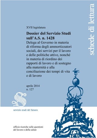 XVII legislatura
Dossier del Servizio Studi
sull’A.S. n. 1428
Delega al Governo in materia
di riforma degli ammortizzatori
sociali, dei servizi per il lavoro
e delle politiche attive, nonché
in materia di riordino dei
rapporti di lavoro e di sostegno
alla maternità e alla
conciliazione dei tempi di vita
e di lavoro
aprile 2014
n. 127
ufficio ricerche sulle questioni
del lavoro e della salute
 