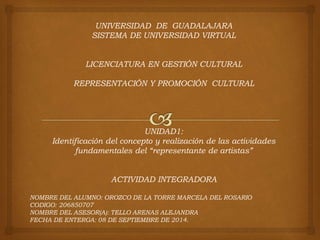 UNIVERSIDAD DE GUADALAJARA 
SISTEMA DE UNIVERSIDAD VIRTUAL 
LICENCIATURA EN GESTIÓN CULTURAL 
REPRESENTACIÓN Y PROMOCIÓN CULTURAL 
UNIDAD1: 
Identificación del concepto y realización de las actividades 
fundamentales del “representante de artistas” 
ACTIVIDAD INTEGRADORA 
NOMBRE DEL ALUMNO: OROZCO DE LA TORRE MARCELA DEL ROSARIO 
CODIGO: 206850707 
NOMBRE DEL ASESOR(A): TELLO ARENAS ALEJANDRA 
FECHA DE ENTERGA: 08 DE SEPTIEMBRE DE 2014. 
 
