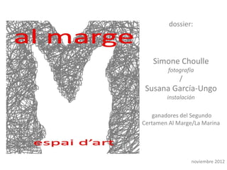 dossier:



   Simone Choulle
         fotografía
             /
 Susana García-Ungo
        instalación

   ganadores del Segundo
Certamen Al Marge/La Marina




                  noviembre 2012
 