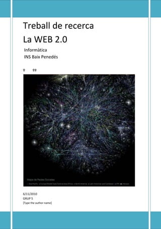 Treball de recercaLa WEB 2.0 Informàtica  INS Baix Penedésººª11/06/2010GRUP 5Joan Molinas, Albert Bonet, Joan Anton Soley, Kevin Molina, Andreu Cañellas<br />Què és?<br />En contra del que podria semblar, la Web 2.0 no és una nova versió de la Web, ni un protocol de comunicacions, ni un nou llenguatge de programació. La Web 2.0 és una nova filosofia de fer les coses. Gràcies a les facilitats, evolució i gratuïtat de les tecnologies que abans eren inaccessibles per a la majoria dels usuaris, s'estan fomentant les xarxes socials i la participació activa. El lloc web es converteix en una plataforma que possibilita la interrelació entre usuaris, membres actius d'una comunitat que comparteix un interès o necessitat afí. Gràcies a això, l'usuari té un paper actiu: ja no només accedeix a la informació, sinó que a més aporta continguts i coneixement. Es produeix, per tant, una descentralització d'Internet en la qual cada client és, al mateix temps, servidor (creador de continguts). Així, com més persones accedeixin al servei, major serà el valor per a la resta dels usuaris (efecte xarxa). Hi ha tres principis que poden definir la Web 2.0: -Comunitat: l'usuari aporta continguts, interactua amb altres usuaris, crea xarxes de coneixement, etc. -Tecnologia: una amplada de banda permet transferir informació a una velocitat abans inimaginable. En lloc de paquets de programari, és possible tenir serveis web i cada terminal pot ser client i servidor al mateix temps, en qualsevol lloc del món. -Arquitectura modular: afavoreix la creació d'aplicacions complexes de forma més ràpida i un menor cost. Bàsicament, mentre que a la Web 1.0 els usuaris són destinataris de la tecnologia, dels continguts i dels negocis, a la Web 2.0 també col.laboren en el desenvolupament de la tecnologia (programari de codi obert), produeixen els continguts (blogosfera) i participen del negoci (Google Adsense).<br />Principals implicacions de la Web 2.0<br />Algo ha canviat. El poder del ciutadà en l'era digital és més important que mai. Cobra força el ciutadà, que manifesta els seus gustos com consumidor, la seva opinió o el seu vot. Un exemple d'això ha estat la utilització de YouTube com a canal emprat pels ciutadans nord-americans per fer arribar als candidats polítics les seves preguntes en relació als programes electorals. L'adopció dels serveis web 2.0 no segueix les línies econòmiques tradicionals, el que significa que els usuaris en línia dels mercats menys desenvolupats estan igual de involucrats o fins i tot més que els dels països més avançats. Així, per exemple, Àsia lidera el mercat en termes d'adopció de serveis Web 2.0 amb països com la Xina, Corea del Sud, Malàisia, Hong Kong o Filipines. Curiosament, Espanya-segons l'últim estudi de Novartis 'NetObserver-és el país d'Europa amb major percentatge d'usuaris d'Internet que utilitzen les tecnologies Web 2.0, encara que la majoria dels seus ciutadans desconegui el que significa aquest terme. Els espanyols constitueixen el 27% dels europeus que utilitzen eines basades en la Web 2.0, tant en continguts propis com en continguts aliens. Com que la participació activa de l'usuari (usuaris actius) es converteix en alguna cosa fonamental per a la sostenibilitat d'aquests models de negoci, és important analitzar quines són les principals motivacions que tindrien els usuaris de la web 2.0 per convertir-se en usuaris actius. Segons els experts l'FTF, aquestes s'agrupen tal com es recull en el quadre següent.<br />,[object Object],El creixement del nombre de comunitats pot portar a pensar que, potser, en un futur, les persones es relacionen de manera diferent i substitueixin una cita en una cafeteria, per exemple, de l'altra a Second Life per veure una pel lícula, sortir a ballar o conèixer gent nova, el que fa que les comunitats siguin una bona oportunitat de negoci. El fenomen és imparable. Les xarxes socials-com MySpace, YouTube o Facebook- evolucionen ràpidament cap a les xarxes mòbils. Aquest sistema de relacions triplicarà el seu nombre de membres d'aquí a 2011, any en què arribaran dels 174 milions d'usuaris. Un dels camps en els que sens dubte impactarà la Web 2.0 serà l'educació, pel que fa tant a la metodologia pedagògica com als continguts. El caràcter social i de col laboració de la Web 2.0 podria fomentar una evolució de l'educació cap al que sovint s'ha anomenat quot;
aprenentatge col.lectiuquot;
. Aquest aprenentatge col.lectiu consisteix a considerar que el coneixement no és propietat exclusiva del professor, sinó del grup. Cada un dels membres que el componen té una major accessibilitat a la informació i això permet aportar nous punts de vista, que enriqueixen la relació i contribueixen a construir un coneixement nou, cooperatiu i adaptat a les necessitats i particularitats de cada grup, que amb tota probabilitat seran diferents a les del curs anterior. La filosofia Web 2.0 encaixa perfectament amb aquest plantejament i les seves eines proporcionen utilitats que faciliten l'aprenentatge i la generació de coneixement en grup. El món de la interactivitat i de la construcció del coneixement col.lectiu té molt a aportar. S'ha d'obrir pas i deixar sorgir noves formes de avaluar el progrés i la consecució dels objectius propis de cada àrea de ensenyament. Alguns exemples que es poden destacar en aquest àmbit són la utilització de les eines Web 2.0 per a l'ensenyament d'idiomes i per a l'aprenentatge a mons virtuals com Whyville. La capacitat que té avui la tecnologia de emular el món real possibilita l'aprenentatge mitjançant l'experimentació i el converteix en un procés interactiu. Les tecnologies Web 2.0 són molt atractives i proporcionen a l'estudiant independència i autonomia, major col.laboració i major eficiència pedagògica. No obstant això, encara que les eines Web 2.0 poden ajudar a crear un entorn en què s'incrementi el coneixement col • lectiu, s'ha d'establir un equilibri entre l'ús de les noves tecnologies i les tècniques tradicionals, importants aquestes últimes per fomentar algunes habilitats com la creativitat, la concentració o l'esforç mental. En l'àmbit de l'empresa, la nova filosofia Web 2.0 requereix una baixa inversió inicial, un curt termini per a la creació d'un negoci i poca estructura organitzativa, a més de permetre que noves empreses puguin competir ràpidament amb organitzacions tradicionals, ja assentades en el mercat. No obstant això, aquestes últimes també poden beneficiar-se de la Web 2.0. Encara que el fenomen web 2.0 és global, no afecta de la mateixa manera a tots els sectors. El quadre següent mostra l'opinió dels experts del FTF amb relació a els sectors que reflecteixen major impacte. <br />,[object Object],Pel que fa als models de negoci Web 2.0, no hi ha una classificació claraper a tots els existents, ni en el món físic ni molt menys a Internet,encara que una aproximació pot ser la que s'inclou en la taula següent.<br />Tàcticas-ingresos directesEstratègiaPublicitatFusions i adquisicionsSuscripcions“la llarga cua”Comisions per transicióBases de dades difícils de copiarIngressos per  ventasConfiança dels usuarisIngressos als serveisReputacióDonacionsCreació de una plataforma--------------------------------------------------Increment de la competitivitat--------------------------------------------------Autoservei del client--------------------------------------------------Efecte de red<br />TENDÈNCIES:<br />Si cal plantejar-se què vindrà després de la Web 2.0, dues de les tendènciesque s'han identificat i que es comenten en nombroses pàgines d'Internetsón els metaversos o mons virtuals i la intel ligència artificial gràciesl'etiquetatge o web semàntica.Tot i que encara no està molt clara la seva posada en marxa i hi ha dubtes sobrequan arribarà, la veritat és que la propagació del terme Web 3.0 s'ha disparati es preveu que, en un futur no gaire llunyà, les xarxes virtuals siguin prouintel ligents com per fer una composició semàntica de lespàgines web.En el futur, la web serà un món virtual intel ligent, en què els avatars esmouran i actuaran en funció de les dades i hàbits de cada persona. El concepted'informació estàtica, com són els llibres, els articles i les imatges,canviarà i es transformarà en flux de coneixement.Els avatars seran els encarregats de fer arribar a cada usuari el tipus de notíciesi la publicitat de productes que siguin del seu interès, d'educar en matèriesque reportin major utilitat i d'afavorir relacions entre persones amb lesmateixes afinitats i interessos. Serà una web participativa, intel ligent i eficaç,que estalviarà temps a l'usuari i li proporcionarà un flux de coneixementil limitat.<br />DIFERÈNCIES ENTRE WEB 2.0 I WEB 1.0<br />WEB 1.0WEB 2.0Pàgines personalsBitàcoresEspeculació amb noms de dominiOptimització en buscadorsPàgines vistesCost per clicInformarParticipar, compartirSistemes de gestió de contingutsWikisDirectoris (taxonomía)Etiquetes (folksonomía)FidelitzacióSindicacióPublicitat amb banners i pop-upsPublicitat contextual<br />SABIES QUÉ?<br />• Un wiki és una pàgina web d'hipertext que pot ser visitada i editada perqualsevol persona. Això permet que diferents autors puguin contribuir en unmateix document en línia.• Sindicació de continguts significa redifusió de continguts informatius o lúdicsd'un emissor original per un altre que adquireix els drets gràcies a un contracteo llicència.• La publicitat contextual és aquella en la que els anuncis són seleccionats ipublicats per sistemes automàtics, en funció del contingut al qual accedeix l'usuari.<br /> • Llarga cua és el nom col.loquial per una ben coneguda característica de lesdistribucions estadístiques (Pareto). Internet i l'entorn digital han canviat leslleis de distribució i les regles del mercat. Ara hi ha dos mercats: un,el tradicional, centrat en l'alt rendiment d'uns pocs productes, i un altre,nou, que encara no és familiar, basat en l'acumulació de totes les petitesvendes de molts productes, que pot igualar o superar al primer. Sónl'antic mercat de masses i el nou nínxol de mercats, representats per lacap i la cua de la coneguda gràfica de distribució estadística.• El màrketing viral és una estratègia que incentiva els individus perquètransmetin ràpidament un missatge comercial a altres de manera que es crea uncreixement exponencial en l'exposició d'aquest missatge<br />CONCLUSIÓ:<br />En resum, la Web 2.0 és una nova filosofia que ha sorgit gràcies a que la evolució de la tecnologia (ample de banda i arquitectura modular) ha possibilitat que l'usuari, a més d'accedir a la informació, creí continguts i aporti valor. La idea principal és que quot;
el que no es comparteix es perdquot;
 i, en aquest sentit, com més usuaris aportin continguts, major serà el valor percebut del servei.<br />http://soundcloud.com/romanshark<br />BIBLIOGRAFIA:<br />.http://www.maestrosdelweb.com/editorial/web2/<br />.http://es.wikipedia.org/wiki/Web_2.0<br />.http://pczeros.blogspot.com/2009/09/relojes-analogicos-para-el-blog.html<br />.http://codenew.impresionesweb.com/r/mfinfo.php?idp=62968&tamano=300x250&url=http://pczeros.blogspot.com/2009/09/relojes-analogicos-para-el-blog.html&urlt=http://pczeros.blogspot.com/2009/09/relojes-analogicos-para-el-blog.html&rep=0&tame=0&c=0&tampix=&ip=1493646464&lgid=1276457689288<br />.http://www.accenture.com/NR/rdonlyres/9691AC70-9754-4A03-A433-7B19729C8835/0/ResumenEjAcc.pdf<br />
