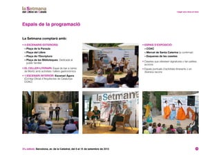 31a edició. Barcelona, av. de la Catedral, del 6 al 15 de setembre de 2013 12
• 4 escenaris exteriors:
• Plaça de la Paraula
• Plaça del Llibre
• Plaça de l’Escriptura
• Plaça de les Biblioteques. Dedicada al
públic familiar
• El celler literari: Espai de bar a càrrec
de Moritz amb activitats i tallers gastronòmics
• 1 escenari interior: Escenari Àgora
(Col·legi Oficial d’Arquitectes de Catalunya-
COAC)
Espais de la programació
La Setmana comptarà amb:
• Espais d’exposició:
• COAC
• Mercat de Santa Caterina (a confirmar)
• Esquenes de les casetes
• Casetes que ofereixen signatures o fan petites
accions
• Espais puntuals d’activitats itinerants o en
diversos racons
 