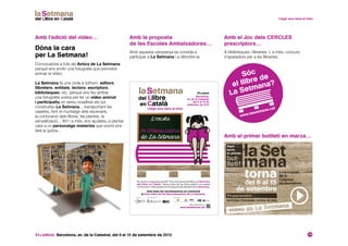 31a edició. Barcelona, av. de la Catedral, del 6 al 15 de setembre de 2013 14
Amb l’edició del vídeo… Amb el Joc dels CERCLES
prescriptors…
Amb el primer butlletí en marxa…
Amb la proposta
de les Escoles Ambaixadores…
Dóna la cara
per La Setmana!
Convocatòria a tots els Amics de La Setmana
perquè ens envïin una fotografia que permetrà
animar el vídeo.
La Setmana fa una crida a tothom: editors,
llibreters, entitats, lectors, escriptors,
biblioteques, etc. perquè ens feu arribar
una fotografia vostra per fer un vídeo animat
i participatiu on sereu vosaltres els qui
construireu La Setmana... transportant les
casetes, fent el muntatge dels escenaris,
la col·locació dels llibres, les plantes, la
senyalització... Ah! I a més, ens ajudareu a plantar
cara a un personatge misteriós que sovint ens
farà la guitza...
A biblioteques i llibreries. I, a més, concurs
d’aparadors per a les llibreries.
Amb aquesta campanya es convida a
participar a La Setmana i a difondre-la.
Ets alumne d’aquesta escola? Vine amb la teva família a La Setmana
del Llibre en Català i deixa el títol del teu llibre preferit a la caseta
d’informació.ParticiparàsenelsorteigdesamarretesdeLaSetmana.
Amb totes les recomanacions es construirà
el Gran Llibre de les Recomanacions de La Setmana.
Més informació a:
www.lasetmana.cat
31a edició
Barcelona,
av. de la Catedral,
del 6 al 15 de
setembre de 2013
L ’escola
és Ambaixadora
de La Setmana
Organitza: Amb el suport de:Amb la col·laboració de:
 