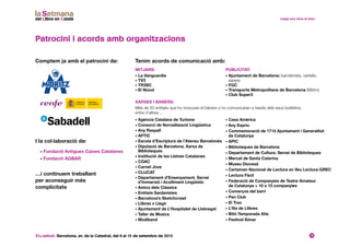 31a edició. Barcelona, av. de la Catedral, del 6 al 15 de setembre de 2013 16
Mitjans:
• La Vanguardia
• TV3
• TR3SC
• El Núvol
• Fundació Antigues Caixes Catalanes
• Fundació AGBAR
Patrocini i acords amb organitzacions
Comptem ja amb el patrocini de: Tenim acords de comunicació amb:
I la col·laboració de:
Xarxes i BÀners:
Més de 50 entitats que ho inclouran el bàners o ho comunicaran a través dels seus butlletins,
entre d’altres…
• Agència Catalana de Turisme
• Consorci de Nornalització Lingüística
• Any Raspall
• APTIC
• Escola d’Escriptura de l’Ateneu Barcelonès
• Diputació de Barcelona. Xarxa de
Biblioteques
• Institució de les Lletres Catalanes
• COAC
• Carnet Jove
• CLIJCAT
• Departament d’Ensenyament. Servei
d’Immersió i Acolliment Lingüístic
• Amics dels Clàssics
• Entitats Sardanistes
• Barcelona’s Sketchcrawl
• Llibres x Llegir
• Ajuntament de L’Hospitalet de Llobregat
• Taller de Músics
• Modiband
…i continuem treballant
per aconseguir més
complicitats
• Casa Amèrica
• Any Espriu
• Commemoració de 1714 Ajuntament i Generalitat
de Catalunya
• APIC
• Biblioteques de Barcelona
• Departament de Cultura. Servei de Biblioteques
• Mercat de Santa Caterina
• Museu Diocesà
• Certamen Nacional de Lectura en Veu Lectura-GREC
• Lectura Fàcil
• Federació de Companyies de Teatre Amateur
de Catalunya + 10 o 15 companyies
• Comerços del barri
• Pen Club
• El Troc
• L’Illa de Llibres
• Bitó-Temporada Alta
• Festival Sónar
Publicitat:
• Ajuntament de Barcelona: banderoles, cartells,
xarxes
• FGC
• Transports Metropolitans de Barcelona (Metro)
• Club Super3
 