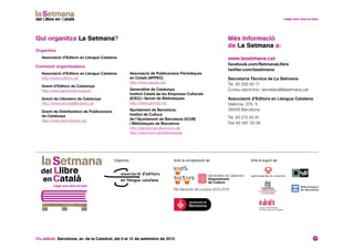 31a edició. Barcelona, av. de la Catedral, del 6 al 15 de setembre de 2013 17
Més informació
de La Setmana a:
www.lasetmana.cat
facebook.com/SetmanaLlibre
twitter.com/lasetmana
Secretaria Tècnica de La Setmana
Tel. 93 295 60 17
Correu electrònic: secretaria@lasetmana.cat
Associació d’Editors en Llengua Catalana
València, 279, 1r
08009 Barcelona
Tel. 93 215 50 91
Fax 93 487 30 08
Qui organitza La Setmana?
Organitza
Associació d’Editors en Llengua Catalana
Comissió organitzadora
Associació d’Editors en Llengua Catalana
http://www.editors.cat
Gremi d’Editors de Catalunya
http://www.gremieditorscat.es
Gremi de Llibreters de Catalunya
http://www.gremidellibreters.cat
Gremi de Distribuïdors de Publicacions
de Catalunya
http://www.gremidiscat.org
Organitza: Amb el suport de:Amb la col·laboració de:
Associació de Publicacions Periòdiques
en Català (APPEC)
http://www.appec.cat
Generalitat de Catalunya.
Institut Català de les Empreses Culturals
(ICEC) i Servei de Biblioteques
http://www.gencat.cat
Ajuntament de Barcelona.
Institut de Cultura
de l’Ajuntament de Barcelona (ICUB)
i Biblioteques de Barcelona
http://barcelonacultura.bcn.cat
http://www.bcn.cat/biblioteques
Pla Nacional de Lectura 2012-2016
 
