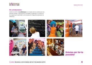 31a edició. Barcelona, av. de la Catedral, del 6 al 15 de setembre de 2013 21
Gràcies per fer-la
possible!
Els col·laboradors
L’edició de 2012 de La Setmana ha comptat amb la col·laboració de
diverses entitats i associacions vinculades a la llengua i la cultura en
la programació d’activitats i amb el patrocini d’algunes empreses de
referència.
 