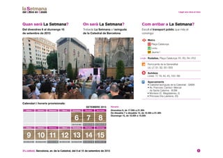 31a edició. Barcelona, av. de la Catedral, del 6 al 15 de setembre de 2013 3
Quan serà La Setmana?
Del divendres 6 al diumenge 15
de setembre de 2013
On serà La Setmana?
Trobaràs La Setmana a l’avinguda
de la Catedral de Barcelona
Calendari i horaris provisionals:
SETEMBRE 2013
Dilluns Dimarts Dimecres Dijous Divendres Dissabte Diumenge
6 7 8
De 17 a 21.30 h De 10.30 a 21.30 h De 10.30 a 21.30 h
Dilluns Dimarts Dimecres Dijous Divendres Dissabte Diumenge
9 10 11 12 13 14 15
De 10.30 a 21.30 h De 10.30 a 21.30 h De 10.30 a 21.30 h De 10.30 a 21.30 h De 10.30 a 21.30 h De 10.30 a 21.30 h De 10.00 a 15 h
	 Metro
Plaça Catalunya
Liceu
Jaume I
	Rodalies. Plaça Catalunya: R1, R3, R4 i R12
	Ferrocarrils de la Generalitat
L6, L7, S1, S2, S5 i S55
	Autobús
Línies: 17, 19, 40, 45, 100 i N8
	Aparcaments
• Catedral (avinguda de la Catedral) - SABA
• Av. Francesc Cambó i Mercat
de Santa Caterina - B:SM
• Monleón (C. Magdalenes, 2)
• Princesa (Via Laietana, 20)
Com arribar a La Setmana?
Escull el transport públic que més et
convingui
Horaris
Divendres 6, de 17.00h a 21.30h
De dissabte 7 a dissabte 14, de 10.30h a 21.30h
Diumenge 15, de 10.00h a 15.00h
 